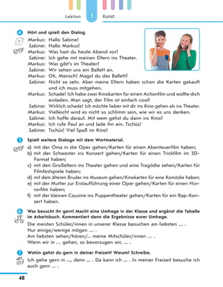 Lektion
48
Kunst33
 Hört und spielt den Dialog.
Markus: Hallo Sabine!
Sabine: Hallo Markus!
Markus: Was hast du heute Abend vor?
Sabine: Ich gehe mit meinen Eltern ins Theater.
Markus: Was gibt’s im Theater?
Sabine: Wir sehen uns ein Ballett an.
Markus: Oh, Mensch! Magst du das Ballett?
Sabine: Nicht so sehr. Aber meine Eltern haben schon die Karten gekauft
und ich muss mitgehen.
Markus: Schade! Ich habe zwei Kinokarten für einen Actionfilm und wollte dich
einladen. Man sagt, der Film ist einfach cool!
Sabine: Wirklich schade! Ich möchte lieber mit dir ins Kino gehen als ins Theater.
Markus: Vielleicht wird es nicht so schlimm sein, wie wir es uns denken.
Sabine: Ich hoffe darauf. Mit wem gehst du dann ins Kino?
Markus: Ich rufe Paul an und lade ihn ein. Tschüs!
Sabine: Tschüs! Viel Spaß im Kino!
 Spielt weitere Dialoge mit dem Wortmaterial.
a) mit der Oma in die Oper gehen/Karten für einen Abenteuerfilm haben;
b) mit der Schwester ins Konzert gehen/Karten für einen Trickfilm im 3D-
Format haben;
c) mit den Großeltern ins Theater gehen und eine Tragödie sehen/Karten für
Filmfestspiele haben;
d) mit dem älteren Bruder ins Museum gehen/Kinokarten für eine Komödie haben;
e) mit der Mutter zur Erstaufführung einer Oper gehen/Karten für einen Hor-
rorfilm haben;
f) mit der kleinen Cousine ins Puppentheater gehen/Karten für ein Rap-Kon-
zert haben.
 Was besucht ihr gern? Macht eine Umfrage in der Klasse und ergänzt die Tabelle
im Arbeitsbuch. Kommentiert dann die Ergebnisse eurer Umfrage.
Die meisten Schüler/innen in unserer Klasse besuchen am liebsten … .
Nur einige/wenige mögen … .
Am liebsten sehen/hören/... meine Mitschüler/innen … .
Wenn wir in … gehen, so bevorzugen wir, ... .
 Wohin gehst du gern in deiner Freizeit? Warum? Schreibe.
Ich gehe gern in ..., denn ... . Da kann ich ... . In meiner Freizeit besuche ich
auch gern ... .
 