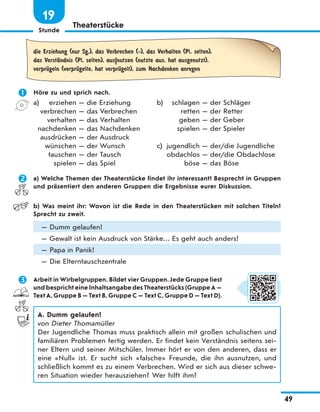 Stunde
49
19
Theaterstücke
die Erziehung (nur Sg.), das Verbrechen (-), das Verhalten (Pl. selten),
das VerstЉndnis (Pl. selten), aus|nutzen (nutzte aus, hat ausgenutzt),
verprЋgeln (verprЋgelte, hat verprЋgelt), zum Nachdenken anregen
 Höre zu und sprich nach.
a) erziehen — die Erziehung
verbrechen — das Verbrechen
verhalten — das Verhalten
nachdenken — das Nachdenken
ausdrücken — der Ausdruck
wünschen — der Wunsch
tauschen — der Tausch
spielen — das Spiel
b) schlagen — der Schläger
retten — der Retter
geben — der Geber
spielen — der Spieler
c) jugendlich — der/die Jugendliche
obdachlos — der/die Obdachlose
böse — das Böse
 a) Welche Themen der Theaterstücke findet ihr interessant? Besprecht in Gruppen
und präsentiert den anderen Gruppen die Ergebnisse eurer Diskussion.
b) Was meint ihr: Wovon ist die Rede in den Theaterstücken mit solchen Titeln?
Sprecht zu zweit.
— Dumm gelaufen!
— Gewalt ist kein Ausdruck von Stärke… Es geht auch anders!
— Papa in Panik!
— Die Elterntauschzentrale
 Arbeit in Wirbelgruppen. Bildet vier Gruppen. Jede Gruppe liest
und bespricht eine Inhaltsangabe des Theaterstücks (Gruppe A —
Text A, Gruppe B — Text B, Gruppe C — Text C, Gruppe D — Text D).
A. Dumm gelaufen!
von Dieter Thomamüller
Der Jugendliche Thomas muss praktisch allein mit großen schulischen und
familiären Problemen fertig werden. Er findet kein Verständnis seitens sei-
ner Eltern und seiner Mitschüler. Immer hört er von den anderen, dass er
eine «Null» ist. Er sucht sich «falsche» Freunde, die ihn ausnutzen, und
schließlich kommt es zu einem Verbrechen. Wird er sich aus dieser schwe-
ren Situation wieder herausziehen? Wer hilft ihm?
 