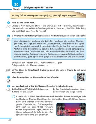 Stunde
52
Erfolgsrezepte für Theater
20
der Erfolg (-e), die Handlung (-en), die Regie [re'4i:] (nur Sg.), begabt, erfolgreich
 Höre zu und sprich nach.
Chicago, New York, die Show — die Shows, der Hit — die Hits, das Musical —
die Musicals, das Whoopi-Goldberg-Musical, Sister Act, die West Side Story,
We Will Rock You, Next to Normal
 a) Welches Theater hat Erfolg? Gebrauche das Wortmaterial aus dem Kasten und erzähle.
eine interessante Handlung, die Zeit der Handlung, ein schönes Theater-
gebäude, die Lage der Plätze im Zuschauerraum, Innovationen, das Spiel
der Schauspielerinnen und Schauspieler, die Regie des Stückes, passende
Kostüme, gute Bühnenbilder, begabte Schauspielerinnen und Schauspieler,
eine interessante Geschichte, viel Licht, exotische Bilder, die Vielfalt des Pro-
gramms, begabte Regisseurinnen und Regisseure, extravagante Kostüme, teure
Eintrittskarten, gute Sponsoren, junge Schauspielerinnen und Schauspieler
Erfolg hat ein Theater, das … hat/in dem es … gibt.
Erfolgreich ist das Theater, dessen … .
b) Was könnt ihr hinzufügen? Ergänzt zu zweit die Liste in Übung 2a mit euren
Vorschlägen.
 Löse die Aufgaben zur Grammatik auf der Website.
 Lies den Text und ordne die Überschriften den Textabschnitten zu.
A. Qualität und Vielfalt als Erfolgsrezept
B. Pläne für die Zukunft
C. Das Ergebnis des vorigen Jahres
D. Innovation und junge Talente
C 1. Mehr als 320000 Besucherinnen und Besucher kamen im vorigen Jahr
ins Deutsche Theater. Damit konnten die beiden Geschäftsführer Carmen
Bayer und Werner Steer das hervorra-
gende Ergebnis des Eröffnungsjahres
2014 noch um über 15000 verkaufte
Karten steigern und sagen, dass es das
bisher erfolgreichste Jahr in der Ge-
schichte der Bühne der Stadt war.
 