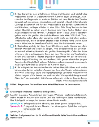 Lektion
53
Kunst33
2. Der Garant für den anhaltenden Erfolg sind Qualität und Vielfalt des
Programms, davon ist Geschäftsführerin Carmen Bayer überzeugt. Mün-
chen hat im Gegensatz zu anderen Städten mit dem Deutschen Theater
bewusst auf ein anderes Musicalkonzept gesetzt. «Durch internationale
Castings bekommen wir für die Produktionen die besten Künstlerinnen
und Künstler», so Bayer. «Daher ist eine ,West Side Story‘ bei uns in der-
selben Qualität zu sehen wie in London oder New York.» Neben den
Musicalklassikern wie «Evita», «Chicago» oder «Jesus Christ Superstar»
gehen auch die großen Musicalblockbuster wie «We Will Rock You»,
«Elisabeth» oder «Tanz der Vampire» nicht mehr an München vorbei.
«Produktionen, die in anderen Städten über mehrere Jahre laufen, kann
man in München in derselben Qualität zwei bis drei Monate sehen.
3. Besonders wichtig ist den Geschäftsführern auch, Neues aus dem
Bereich Musical und Show zu zeigen. Wie beispielsweise das prämier-
te Musical «Next to Normal», ein großer Broadway-Hit. Oder die Show
«Horror», die in extravaganter Form aus dem Horrorfilm ein Theaterstück
macht. Das Deutsche Theater organisiert zusammen mit der Theateraka-
demie August Everding die ,Masterclass‘. «Wir geben damit den jungen
Talenten die Möglichkeit, sich vor Publikum zu beweisen und sehenswerte
Musicalproduktionen zu zeigen», so Carmen Bayer.
4. Ihr erfolgreiches Konzept wollen die beiden Geschäftsführer auch in den
kommenden Jahren fortsetzen. So wird das Deutsche Theater unter anderem
die «West Side Story» sowie die englischsprachige Londoner Produktion von
«Evita» zeigen. «Wir freuen uns auch auf das Whoopi-Goldberg-Musical
,Sister Act‘, das erstmals in München zu sehen sein wird», so Carmen Bayer.
Nach: www.musicalfreunde.de
 Bildet 5 Fragen zum Text und lasst eure Mitschüler/innen sie beantworten.
 Lawinenspiel «Welches Theater ist erfolgreich?».
Spielt in Gruppen. Antwortet auf die Frage: «Welches Theater ist erfolgreich?»
Dabei müsst ihr Relativsätze bilden und alle vorherigen Sätze wiederholen.
Das Spiel geht so lange, bis jemand einen Fehler macht.
Spieler/in A: Erfolgreich ist ein Theater, das einen guten Spielplan hat.
Spieler/in B: Erfolgreich ist ein Theater, das einen guten Spielplan und gute
Schauspieler hat.
Spieler/in C: ...
 Welches Erfolgsrezept hast du für ein Theater? Erstelle deine Top-10-Liste und kom-
mentiere sie.
 