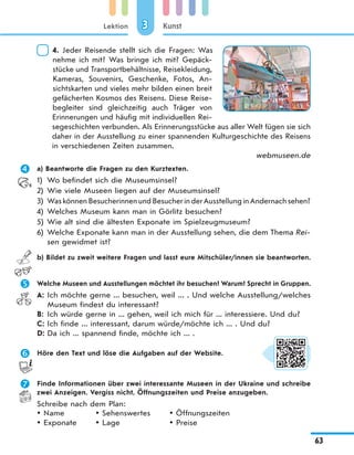 Lektion
63
Kunst33
4. Jeder Reisende stellt sich die Fragen: Was
nehme ich mit? Was bringe ich mit? Gepäck-
stücke und Transportbehältnisse, Reisekleidung,
Kameras, Souvenirs, Geschenke, Fotos, An-
sichtskarten und vieles mehr bilden einen breit
gefächerten Kosmos des Reisens. Diese Reise-
begleiter sind gleichzeitig auch Träger von
Erinnerungen und häufig mit individuellen Rei-
segeschichten verbunden. Als Erinnerungsstücke aus aller Welt fügen sie sich
daher in der Ausstellung zu einer spannenden Kulturgeschichte des Reisens
in verschiedenen Zeiten zusammen.
webmuseen.de
 a) Beantworte die Fragen zu den Kurztexten.
1) Wo befindet sich die Museumsinsel?
2) Wie viele Museen liegen auf der Museumsinsel?
3) WaskönnenBesucherinnenundBesucherinderAusstellunginAndernachsehen?
4) Welches Museum kann man in Görlitz besuchen?
5) Wie alt sind die ältesten Exponate im Spielzeugmuseum?
6) Welche Exponate kann man in der Ausstellung sehen, die dem Thema Rei-
sen gewidmet ist?
b) Bildet zu zweit weitere Fragen und lasst eure Mitschüler/innen sie beantworten.
 Welche Museen und Ausstellungen möchtet ihr besuchen? Warum? Sprecht in Gruppen.
A: Ich möchte gerne ... besuchen, weil ... . Und welche Ausstellung/welches
Museum findest du interessant?
B: Ich würde gerne in ... gehen, weil ich mich für ... interessiere. Und du?
C: Ich finde ... interessant, darum würde/möchte ich ... . Und du?
D: Da ich ... spannend finde, möchte ich ... .
 Höre den Text und löse die Aufgaben auf der Website.
 Finde Informationen über zwei interessante Museen in der Ukraine und schreibe
zwei Anzeigen. Vergiss nicht, Öffnungszeiten und Preise anzugeben.
Schreibe nach dem Plan:
Name
Exponate
Sehenswertes
Lage
Öffnungszeiten
Preise
 