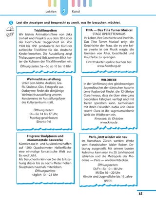 Lektion
65
Kunst33
 Lest die Anzeigen und besprecht zu zweit, was ihr besuchen möchtet.
Trickfilmwelten
Wir bieten Animationsfilme von Jirka
Linhart und Projekte aus dem 3D-Labor
der Hochschule Deggendorf an. Von
1978 bis 1991 produzierte der Künstler
zahlreiche Trickfilme für das deutsche
Kinderfernsehen. Die Ausstellung zeigt
Trickpuppen und lädt zu einem Blick hin-
ter die Kulissen der Trickfilmwelten ein.
Öffnungszeiten: Sa—So ab 10 bis 16 Uhr
TINA — Das Tina Turner Musical
STAGE OPERETTENHAUS
Ihr Leben, ihre Geschichte und ihre Hits.
Das Tina Turner Musical zeigt die
Geschichte der Frau, die es wie kei-
ne zweite in der Musik wagte, die
Grenzen von Alter, Geschlecht und
Hautfarbe zu sprengen.
Eintrittskarten online buchen bei:
www.hamburg.de
Weihnachtsausstellung
Unter dem Motto «Malerei, Gra-
fik, Skulptur, Glas, Fotografie aus
Ostbayern» findet die diesjährige
Weihnachtsausstellung unseres
Kunstvereins im Ausstellungsfoyer
des Kulturzentrums statt.
Öffnungszeiten:
Di—So 14 bis 17 Uhr,
Montag geschlossen
Eintritt frei
WILDHEXE
In der Verfilmung des gleichnamigen
Jugendbuches der dänischen Autorin
Lene Kaaberbøl findet die 12-jährige
Clara heraus, dass sie über eine ganz
besondere Fähigkeit verfügt und mit
Tieren sprechen kann. Gemeinsam
mit ihren Freunden Kahla und Oscar
taucht Clara in die sagenumwobene
Welt der Wildhexen ein.
Kinostart: ab Oktober
www.kino.de
Filigrane Skulpturen und
monumentale Bauwerke
Künstler aus In- und Ausland erschaffen
auf 1200 Quadratmeter Hallenfläche
eine einmalige fantastische Welt aus
Eis und Licht.
Als Besucher/in können Sie die Entste-
hung dieser bis zu sechs Meter hohen
Skulpturen hautnah miterleben.
Öffnungszeiten:
täglich 10—22 Uhr
Paris, jetzt wieder wie neu
Im Kunsthaus Zürich werden Werke
vom französischen Maler Robert De-
launay ausgestellt. Mit seinem bunten
Kubismus kann man ins 20. Jahrhundert
schreiten und die Metropole der Mo-
derne — Paris — wiederentdecken.
Öffnungszeiten:
Di/Fr—So 10—18 Uhr
Mi/Do 10—20 Uhr
Kinder und Jugendliche bis 16 Jahre
gratis
 