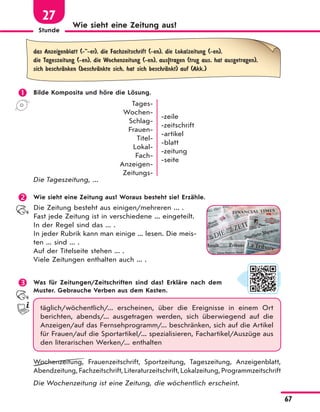 Stunde
67
Wie sieht eine Zeitung aus?
27
das Anzeigenblatt (-"-er), die Fachzeitschrift (-en), die Lokalzeitung (-en),
die Tageszeitung (-en), die Wochenzeitung (-en), aus|tragen (trug aus, hat ausgetragen),
sich beschrЉnken (beschrЉnkte sich, hat sich beschrЉnkt) auf (Akk.)
 Bilde Komposita und höre die Lösung.
Tages-
Wochen-
Schlag-
Frauen-
Titel-
Lokal-
Fach-
Anzeigen-
Zeitungs-
-zeile
-zeitschrift
-artikel
-blatt
-zeitung
-seite
Die Tageszeitung, ...
 Wie sieht eine Zeitung aus? Woraus besteht sie? Erzähle.
Die Zeitung besteht aus einigen/mehreren ... .
Fast jede Zeitung ist in verschiedene ... eingeteilt.
In der Regel sind das ... .
In jeder Rubrik kann man einige ... lesen. Die meis-
ten ... sind ... .
Auf der Titelseite stehen ... .
Viele Zeitungen enthalten auch ... .
 Was für Zeitungen/Zeitschriften sind das? Erkläre nach dem
Muster. Gebrauche Verben aus dem Kasten.
täglich/wöchentlich/... erscheinen, über die Ereignisse in einem Ort
berichten, abends/... ausgetragen werden, sich überwiegend auf die
Anzeigen/auf das Fernsehprogramm/... beschränken, sich auf die Artikel
für Frauen/auf die Sportartikel/... spezialisieren, Fachartikel/Auszüge aus
den literarischen Werken/... enthalten
Wochenzeitung, Frauenzeitschrift, Sportzeitung, Tageszeitung, Anzeigenblatt,
Abendzeitung,Fachzeitschrift,Literaturzeitschrift,Lokalzeitung,Programmzeitschrift
Die Wochenzeitung ist eine Zeitung, die wöchentlich erscheint.
 