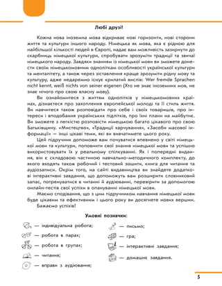 5
Любі друзі!
Кожна нова іноземна мова відкриває нові горизонти, нові сторони
життя та культури іншого народу. Німецька як мова, яка є рідною для
найбільшої кількості людей в Європі, надає вам можливість зазирнути до
скарбниць німецької культури, спробувати зрозуміти традиції та звичаї
німецького народу. Завдяки знанням із німецької мови ви зможете доне-
сти своїм німецькомовним одноліткам особливості української культури
та менталітету, а також через зіставлення краще зрозуміти рідну мову та
культуру, адже недаремно існує крилатий вислів: Wer fremde Sprachen
nicht kennt, weiß nichts von seiner eigenen (Хто не знає іноземних мов, не
знає нічого про свою власну мову).
Ви ознайомитеся з життям однолітків у німецькомовних краї-
нах, дізнаєтеся про захоплення європейської молоді та її стиль життя.
Ви навчитеся також розповідати про себе і своїх товаришів, про ін-
тереси і вподобання українських підлітків, про їхні плани на майбутнє.
Ви зможете з легкістю розповісти німецькою багато цікавого про свою
Батьківщину. «Мистецтво», «Традиції харчування», «Засоби масової ін-
формації» — інші цікаві теми, які ви вивчатимете цього року.
Цей підручник допоможе вам почуватися впевнено у світі німець-
кої мови та культури, поповнити свої знання німецької мови та успішно
використовувати їх у реальному спілкуванні. Як і попередні видан-
ня, він є складовою частиною навчально-методичного комплекту, до
якого входять також робочий і тестовий зошити, книга для читання та
аудіозаписи. Окрім того, на сайті видавництва ви знайдете додатко-
ві інтерактивні завдання, що допоможуть вам розширити словниковий
запас, потренуватися в читанні й аудіюванні, перевірити за допомогою
онлайн-тестів свої успіхи в опануванні німецької мови.
Маємо сподівання, що з цим підручником навчання німецької мови
буде цікавим та ефективним і цього року ви досягнете нових вершин.
Бажаємо успіхів!
— індивідуальна робота;
— робота в парах;
— робота в групах;
— читання;
— вправи з аудіювання;
— письмо;
— гра;
— інтерактивні завдання;
— домашнє завдання.
Умовні позначки:
 