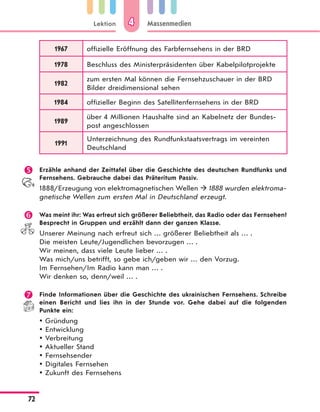 Lektion
72
Massenmedien44
1967 offizielle Eröffnung des Farbfernsehens in der BRD
1978 Beschluss des Ministerpräsidenten über Kabelpilotprojekte
1982
zum ersten Mal können die Fernsehzuschauer in der BRD
Bilder dreidimensional sehen
1984 offizieller Beginn des Satellitenfernsehens in der BRD
1989
über 4 Millionen Haushalte sind an Kabelnetz der Bundes-
post angeschlossen
1991
Unterzeichnung des Rundfunkstaatsvertrags im vereinten
Deutschland
 Erzähle anhand der Zeittafel über die Geschichte des deutschen Rundfunks und
Fernsehens. Gebrauche dabei das Präteritum Passiv.
1888/Erzeugung von elektromagnetischen Wellen  1888 wurden elektroma-
gnetische Wellen zum ersten Mal in Deutschland erzeugt.
 Was meint ihr: Was erfreut sich größerer Beliebtheit, das Radio oder das Fernsehen?
Besprecht in Gruppen und erzählt dann der ganzen Klasse.
Unserer Meinung nach erfreut sich … größerer Beliebtheit als … .
Die meisten Leute/Jugendlichen bevorzugen … .
Wir meinen, dass viele Leute lieber … .
Was mich/uns betrifft, so gebe ich/geben wir … den Vorzug.
Im Fernsehen/Im Radio kann man … .
Wir denken so, denn/weil … .
 Finde Informationen über die Geschichte des ukrainischen Fernsehens. Schreibe
einen Bericht und lies ihn in der Stunde vor. Gehe dabei auf die folgenden
Punkte ein:
Gründung
Entwicklung
Verbreitung
Aktueller Stand
Fernsehsender
Digitales Fernsehen
Zukunft des Fernsehens
 