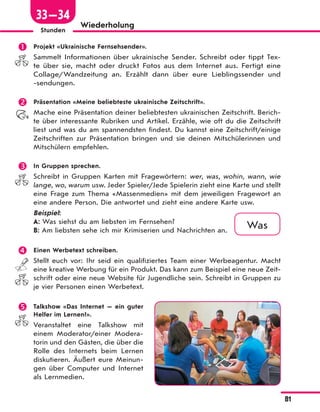 81
Stunden
Wiederholung
 Projekt «Ukrainische Fernsehsender».
Sammelt Informationen über ukrainische Sender. Schreibt oder tippt Tex-
te über sie, macht oder druckt Fotos aus dem Internet aus. Fertigt eine
Collage/Wandzeitung an. Erzählt dann über eure Lieblingssender und
-sendungen.
 Präsentation «Meine beliebteste ukrainische Zeitschrift».
Mache eine Präsentation deiner beliebtesten ukrainischen Zeitschrift. Berich-
te über interessante Rubriken und Artikel. Erzähle, wie oft du die Zeitschrift
liest und was du am spannendsten findest. Du kannst eine Zeitschrift/einige
Zeitschriften zur Präsentation bringen und sie deinen Mitschülerinnen und
Mitschülern empfehlen.
 In Gruppen sprechen.
Schreibt in Gruppen Karten mit Fragewörtern: wer, was, wohin, wann, wie
lange, wo, warum usw. Jeder Spieler/Jede Spielerin zieht eine Karte und stellt
eine Frage zum Thema «Massenmedien» mit dem jeweiligen Fragewort an
eine andere Person. Die antwortet und zieht eine andere Karte usw.
Beispiel:
A: Was siehst du am liebsten im Fernsehen?
B: Am liebsten sehe ich mir Krimiserien und Nachrichten an.
 Einen Werbetext schreiben.
Stellt euch vor: Ihr seid ein qualifiziertes Team einer Werbeagentur. Macht
eine kreative Werbung für ein Produkt. Das kann zum Beispiel eine neue Zeit-
schrift oder eine neue Website für Jugendliche sein. Schreibt in Gruppen zu
je vier Personen einen Werbetext.
 Talkshow «Das Internet — ein guter
Helfer im Lernen?».
Veranstaltet eine Talkshow mit
einem Moderator/einer Modera-
torin und den Gästen, die über die
Rolle des Internets beim Lernen
diskutieren. Äußert eure Meinun-
gen über Computer und Internet
als Lernmedien.
Was
33—34
 
