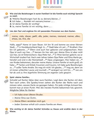 11Lektion Meine Lebensweise
7
 Wie sind die Beziehungen in euren Familien? Ist die Familie euch wichtig? Sprecht
zu zweit.
A: Welche Beziehungen hast du zu deinem/deiner…?
B: Ich habe … Kontakt mit meinem/meiner … .
A: Ist deine Familie dir wichtig?
B: Ja, meine Familie ist mir wichtig, denn ... .
 Lies den Text und ergänze ihn mit passenden Pronomen aus dem Kasten.
meine, viele, dieser, mein, alle, jeder, meines, niemand, meiner, allen,
etwas, sie, ihre, die
Hallo, mein(1)
Name ist Leon Bauer. Ich bin 16 und komme aus einer kleinen
Stadt, ...(2)
in Norddeutschland liegt. In ...(3)
Stadt lebe ich seit ...(4)
Kindheit. Hier
bin ich geboren, ...(5)
Eltern sind auch hier geboren und aufgewachsen. Mein
Opa ist auch von hier, ...(6)
kennen ihn hier sehr gut. Meine Oma ist aber nicht
von hier, sie ist Österreicherin. Opa Peter hat ...(7)
in Wien kennen gelernt, wo er
Wirtschaft studiert hat. Nach zwei Jahren haben Opa Peter und Oma Marta ge-
heiratet und sind in die Heimatstadt ...(8)
Opas umgezogen. Hier haben sie ...(9)
vier Kinder bekommen, darunter meine Mama. Unsere Familie ist recht groß, ich
habe ...(10)
Tanten und Onkel, Cousinen und Cousins. Ich habe gute Beziehungen
zu ...(11)
außer Tante Amalie. Sie mag ich nicht. Ich glaube, ...(12)
mag sie, denn sie
ist immer schlechter Laune und murmelt ...(13)
verärgert vor sich hin. ...(14)
von uns
hat ab und zu ihre ärgerliche Stimmung am eigenen Leib gespürt.
 Spiel «Meine Familie».
Schreibt auf Karten Sätze über eure Familien. Legt dann die Karten mit dem
Text nach unten. Die Spieler/innen ziehen die Karten der Reihe nach und
müssen raten, wessen Karte sie gezogen haben. Für jede richtige Antwort be-
kommt man je einen Punkt. Wer die meisten Punkte bekommen hat, gewinnt.
Mögliche Sätze für Karten:
— Ich habe einen älteren Bruder.
— Meine Oma war Ärztin.
— Meine Eltern verstehen mich gut.
— Jeden Sommer erholt sich unsere Familie am Meer.
 Wie wichtig ist dir deine Familie? Schreibe zu Hause und erzähle dann in der
Klasse.
 