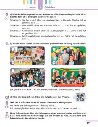 Lektion
89
Schulleben55
 a) Höre die Erfahrungsberichte der Austauschschüler/innen und ergänze die Sätze.
Erzähle dann über Eindrücke einer der Personen.
Situation 1: Martha erzählt über ein Austauschjahr in Kanada. Martha hat es
gefallen, dass ... .
Situation 2: Luis erzählt über ein Austauschjahr in ... . Luis hat es gefallen,
dass ... .
Situation 3: Anna-Lena erzählt über ein Austauschjahr in ... . Anna-Lena hat
es gefallen, dass ... .
Situation 4: Patrik erzählt über ein Austauschjahr in ... . Patrik hat es gefallen,
dass ... .
b) Welche Bilder können zu den Situationen passen? Ordne sie richtig zu und erkläre.
A B
C
1
D
Ich glaube, dass Bild ... zu der ersten/zweiten/... Situation passt, denn ... .
c) Höre die Gespräche und löse die Aufgaben auf der Website.
 Welches Schulsystem findet ihr besser? Diskutiert in Kleingruppen.
Ich finde das Schulsystem in ... besser, denn ... .
Ich meine/glaube/denke, dass das Schulsystem in ... besser ist, weil ... .
 Finde Informationen über das Schulsystem eines anderen Landes und beschrei-
be es kurz. Nimm die Kopiervorlage auf der Website zu Hilfe. Mache dann eine
Präsentation in der nächsten Stunde.
 