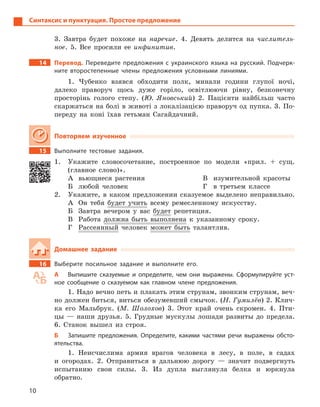 10
Синтаксис и пунктуация. Простое предложение
3. Завтра будет похоже на наречие. 4. Девять делится на числитель-
ное. 5. Все просили ее инфинитив.
14 Перевод. Переведите предложения с  украинского языка на русский. Подчерк-
ните второстепенные члены предложения условными линиями.
1. Чубенко взявся обходити полк, минали години глупої ночі,
далеко праворуч щось дуже горіло, освітлюючи рівну, безконечну
просторінь голого степу. (Ю. Яновський) 2. Пацієнти найбільш часто
скаржаться на болі в животі з локалізацією праворуч од пупка. 3. По-
переду на коні їхав гетьман Сагайдачний.
Повторяем изученное
15 Выполните тестовые задания.
1. Укажите словосочетание, построенное по модели «прил. + сущ.
(главное слово)».
А вьющиеся растения
Б любой человек
В изумительной красоты
Г в третьем классе
2. Укажите, в каком предложении сказуемое выделено неправильно.
А Он тебя будет учить всему ремесленному искусству.
Б Завтра вечером у вас будет репетиция.
В Работа должна быть выполнена к указанному сроку.
Г Рассеянный человек может быть талантлив.
Домашнее задание
16 Выберите посильное задание и  выполните его.
А Выпишите сказуемые и  определите, чем они выражены. Сформулируйте уст-
ное сообщение о  сказуемом как главном члене предложения.
1. Надо вечно петь и плакать этим струнам, звонким струнам, веч-
но должен биться, виться обезумевший смычок. (Н. Гумилёв) 2. Клич-
ка его Мальбрук. (М. Шолохов) 3. Этот край очень скромен. 4. Пти-
цы — наши друзья. 5. Грудные мускулы лошади развиты до предела.
6. Станок вышел из строя.
Б Запишите предложения. Определите, какими частями речи выражены обсто-
ятельства.
1. Неисчислима армия врагов человека в лесу, в поле, в садах
и огородах. 2. Отправиться в дальнюю дорогу — значит подвергнуть
испытанию свои силы. 3. Из дупла выглянула белка и юркнула
обратно.
 