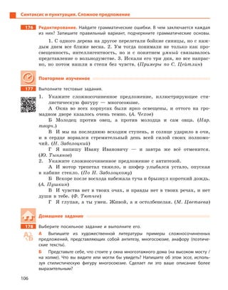 106
Синтаксис и пунктуация. Сложное предложение
176 Редактирование. Найдите грамматические ошибки. В чем заключается каждая
из них? Запишите правильный вариант, подчеркните грамматические основы.
1. С одного дерева на другое перелетали бойкие синицы, но с каж-
дым днем все ближе весна. 2. Ум тогда понимали не только как про-
свещенность, интеллигентность, но и с понятием умный связывалось
представление о вольнодумстве. 3. Искали его три дня, но все напрас-
но, но потом нашли в степи без чувств. (Примеры по С. Цейтлин)
Повторяем изученное
177 Выполните тестовые задания.
1. Укажите сложносочиненное предложение, иллюстрирующее сти-
листическую фигуру — многосоюзие.
А Окна во всех корпусах были ярко освещены, и оттого на гро-
мадном дворе казалось очень темно. (А. Чехов)
Б Молодец против овец, а против молодца и сам овца. (Нар.
творч.)
В И мы на последнюю всходим ступень, и солнце ударило в очи,
и в сердце ворвался стремительный день всей силой своих полномо-
чий. (Н. Заболоцкий)
Г Я напишу Ивану Ивановичу — и завтра же всё отменится.
(Ю. Тынянов)
2. Укажите сложносочиненное предложение с антитезой.
А И мотор трепетал тяжело, и шофер улыбался устало, опуская
в кабине стекло. (По Н. Заболоцкому)
Б Вскоре после восхода набежала туча и брызнул короткий дождь.
(А. Пушкин)
В И чувства нет в твоих очах, и правды нет в твоих речах, и нет
души в тебе. (Ф. Тютчев)
Г Я глупая, а ты умен. Живой, а я остолбенелая. (М. Цветаева)
Домашнее задание
178 Выберите посильное задание и  выполните его.
А Выпишите из художественной литературы примеры сложносочиненных
предложений, представляющих собой антитезу, многосоюзие, анафору (поэтиче-
ские тексты).
Б Представьте себе, что стоите у окна многоэтажного дома (на высоком мосту /
на холме). Что вы видите или могли бы увидеть? Напишите об этом эссе, исполь-
зуя стилистическую фигуру многосоюзие. Сделает ли это ваше описание более
выразительным?
 