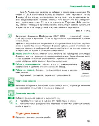 109
Сам А. Архипенко никогда не забывал о своем происхождении. Он
создал в США памятники Тарасу Шевченко, Лесе Украинке, Ивану
Франко. А на вопрос журналистов, зачем миру эти неизвестные ге-
нии несуществующей страны, отвечал, что делает это для утвержде-
ния украинского духа. Пусть и за пределами Украины. Действитель-
но, именно благодаря прославленному скульптору немало ценителей
искусства во всем мире узнали о существовании украинцев.
(По К. Липе)
Архи5пенко Алекса5ндр Порфи5рьевич (1887–1964) — гениальный украин-
ский скульптор и художник. Один из крупнейших представителей кубизма
в скульптуре.
Куби5зм — модернистское направление в изобразительном искусстве, зародив-
шееся в начале XX века во Франции. В основе кубизма лежит стремление ху-
дожника разложить изображаемый трехмерный объект на простые элементы
и собрать его на холсте в двумерном изображении.
Работа с текстом. Какова главная мысль текста? В чем новаторство скульптора?
Докажите, что текст написан в  публицистическом стиле. Каким образом автор
статьи избегает тавтологии, упоминая об А. Архипенко? Выпишите
слова, которыми автор заменяет фамилию скульптора.
Работа с  предложением. Найдите в  тексте сложносочиненное
предложение и  сделайте его синтаксический разбор.
Работа со словом. Запишите синонимические ряды к  данным
ниже словам.
Вертлявый, раздобыть, поражать, грандиозный.
Творческое задание
180 Напишите выборочное изложение прочитанного текста, акцентируя внимание
на новаторстве скульптора и  его связи с  Украиной.
Домашнее задание
181 Выберите посильное задание и  выполните его.
А Подготовьте сообщение о  кубизме для презентации в  классе.
Б Напишите статью дискуссионного характера на тему «Как украинцам заявить
о  себе в  мире?».
Подводим итоги
Выполните тестовые задания онлайн.
Рожденный в Киеве
Планы
разборов
 