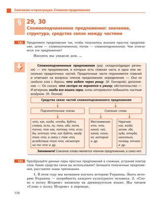 110
Синтаксис и пунктуация. Сложное предложение
§ 29, 30
Сложноподчиненное предложение: значение,
структура, средства связи между частями
182 Продолжите предложение так, чтобы получилось вначале простое предложе-
ние, затем  — сложносочиненное, потом  — сложноподчиненное. Чем отлича-
ются эти предложения?
Наконец мы увидели дом, …
Сложноподчиненные предложения (укр. складнопідрядні речен-
ня)  — это предложения, в  которых есть главная часть и  одна или не-
сколько придаточных частей. Придаточные части подчиняются главной
и  отвечают на вопросы членов предложения: определение  — Она не
сводила глаз с  дороги, что ведет через рощу. (И.  Гончаров); дополне-
ние  — Он сказал, что сестра не вернется к  ужину; обстоятельство  —
И вечерком, когда все кошки серы, князь отправился подышать чистым
воздухом. (Н.  Лесков)
Средства связи частей сложноподчиненного предложения
Подчинительные союзы Союзные слова
что, как, когда, чтобы, будто,
словно, если, ли, пока, ибо, хотя,
точно, так как, потому что, если
бы, оттого что, как будто, ввиду
того что, в связи с тем что,
вследствие того что, несмотря
на то что и  др.
Местоимения:
кто, что,
какой, чей,
каков, сколь-
ко, который
и  др.
Наречия:
как, когда,
зачем, где,
куда, откуда,
насколько,
почему, отчего
и  др.
Запомните! Союзное слово является членом предложения, а союз нет.
183 Преобразуйте данные пары простых предложений в сложные, устраняя повтор
слов. Какие средства связи вы использовали? Запишите полученные предложе-
ния, расставляя знаки препинания.
1. В этом году мы начинаем изучать историю Украины. Знать исто-
рию Украины — потребность каждого культурного человека. 2. «Сло-
во о полку Игореве» написано на древнерусском языке. Мы читаем
«Слово о полку Игореве» в переводе.
Сложноподчиненные предложения (укр(укр( . складнопідрядні речен-
ня)  — это предложения, в  которых есть главная часть и  одна или не-
сколько придаточных частей. Придаточные части подчиняются главной
и  отвечают на вопросы членов предложения: определение  — Она не
сводила глаз с  дороги, что ведет через рощу. (И.  Гончаров); дополне-
ние  — Он сказал, что сестра не вернется к  ужину; обстоятельство  —что сестра не вернется к  ужину; обстоятельство  —что сестра не вернется к  ужину
И вечерком, когда все кошки серы, князь отправился подышать чистымкогда все кошки серы, князь отправился подышать чистымкогда все кошки серы
воздухом. (Н.  Лесков)
Средства связи частей сложноподчиненного предложения
Подчинительные союзы Союзные слова
что, как, когда, чтобы, будто,
словно, если, ли, пока, ибо, хотя,
точно, так как, потому что, если
бы, оттого что, как будто, ввиду
того что, в связи с тем что,
вследствие того что, несмотря
на то что и  др.
Местоимения:
кто, что,
какой, чей,
каков, сколь-
ко, который
и  др.
Наречия:
как, когда,
зачем, где,
куда, откуда,
насколько,
почему, отчего
и  др.
Запомните! Союзное слово является членом предложения, а союз нет.
 