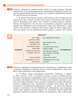 112
Синтаксис и пунктуация. Сложное предложение
188 Спишите, подчеркните грамматические основы. На какие вопросы отвечают
придаточные части сложноподчиненного предложения? Определите, двусостав-
ной или односоставной является каждая часть сложного предложения, укажите
тип односоставной конструкции.
1. Я должен был нанять быков, чтоб втащить мою тележку на эту
проклятую гору, потому что была уже осень и гололедица. (М. Лермон-
тов) 2. Сделалось так темно, что в каюте и салонах зажгли электри-
чество. (В. Катаев) 3. Он вскочил со скамейки и проворно удалился,
прежде чем Литвинов успел промолвить слово. (И. Тургенев) 4. …Как
только черт спрятал в кармане свой месяц, вдруг по всему миру сдела-
лось так темно, что не всякий бы нашел дорогу в шинок. (Н. Гоголь)
Сравните!
по-русски
что, чтобы,
для того чтобы
словно, будто,
как будто, как
как только, когда,
пока, едва
потому что; так как;
в связи с тем, что
если, если бы
несмотря на то, что;
хоть; пусть
що, щоб, для того щоб
мов, неначе, наче,
ніби, як
як тільки, коли, поки,
щойно, ледве
бо; тому що; через те
що; оскільки; у зв’язку
з тим, що
якщо, якби, коли б
незважаючи на те, що;
хоч; хай
по-украински
189 Перевод. Переведите сложноподчиненные предложения с  украинского языка
на русский. Подчеркните союзные слова как члены предложения, союзы возь-
мите в  овал. Определите вид придаточных.
1. У Києві перші насадження каштанів з’явилися в середи-
ні ХІХ століття, коли за наказом міського голови на Бібіківському
бульварі викорчували традиційні тополі й посадили ряди екзотичних
каштанів. (В. Грабовський) 2. О тій порі, коли копають картоплі, я що-
разу все глибше впадаю в якусь велику й піднесену покору. (В. Думан-
ський) 3. Здавалося, що в таємничості комишів хтось живе. (Гр. Тю-
тюнник) 4. В українській обрядовості вогонь — це засіб, що оберігає
людину й допомагає їй. (В. Завадська) 5. Напровесні, десь надвечір,
чуємо, ніби пробують голоси солов’ї. (О. Гончар) 6. Освіту Сергій Па-
раджанов здобував спочатку в Тбілісі, де народився. (За С. Цаликом)
 