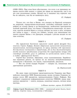 116
(1930–1931). При этом было обусловлено, что если я не произведу во-
время какого-либо взноса, я теряю все права на имущество, как и на
все уже оплаченные суммы. Целый год я танцевал под страхом: как
бы не заболеть, как бы не вывихнуть ногу.
(С. Лифарь)
ТЕКСТ 4
Только тот, кто был в Киеве, кто смотрел из Царской площадки
на широкий, торжественно-величавый, спокойно сияющий своим се-
ребром на солнце Днепр и на безграничное, необъятное пространство
зеленой заречной дали, кто бывал в Выдубицком монастыре, на высо-
ком, крутом зеленом берегу и оттуда смотрел на поля и леса, которым
нет конца и края,— только тот поймет, почему для киевлянина нет
ничего дороже Киева с его Днепром, который с детства входит во все
твое естество.
(С. Лифарь)
ТЕКСТ 5
На парижском балетном горизонте самой яркой фигурой был,
конечно, Сергей Лифарь. Богато одаренный сценической внешностью,
талантливый, высококультурный, он сразу завоевал себе признание.
Его балетные постановки в Гранд-опера, где он был балетмейстером,
всегда казались праздниками искусства. Он сгруппировал вокруг себя
способную молодежь, учил ее, работая по шесть-восемь часов в день,
и создал «французский балет».
Сергей был начитан, образован, слыл пушкинианцем. Зарабаты-
вая огромные деньги, он тратил их на покупку неопубликованных
материалов о Пушкине, его писем, стихотворений, рисунков.
— Все это потом подарю Родине! — говорил он, показывая нам
драгоценные рукописи.
(А. Вертинский)
ТЕКСТ 6
На днях через постоянное представительство Украины при Евро-
пейском отделении ООН Национальному музею истории Украины пе-
редано около 300 предметов, принадлежавших Сержу Лифарю. Как
сообщает украинское информационное агентство УНИАН, среди пере-
данных предметов — книги, награды, памятные медали, личные вещи
мастера.
(«Наша газета», архив, 21.12.2007)
Лифа5рь Серге5й Миха5йлович (1904–1986) — знаменитый артист балета, балет-
мейстер, теоретик танца, коллекционер и библиофил.
Развитие речи. Культура речи. Мы не в изгнании — мы в послании. (Н. Берберова)
 