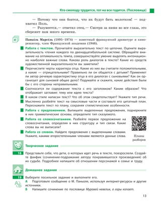 13
Кто смолоду трудится, тот на все годится. (Пословица)
— Потому что они боятся, что их будут бить молотком! — под-
хватил Поль.
— Разумеется,— ответил отец.— Смотри за ними во все глаза, это
сбережет нам много времени.
Паньо5ль Марсе5ль (1895–1974) — известный французский драматург и кино-
режиссер, член Французской академии (1946).
Работа с  текстом. Прочитайте выразительно текст по цепочке. Оцените выра-
зительность чтения каждого по двенадцатибалльной системе. Обращайте вни-
мание на оптимальность темпа, совершенствуйте умение выделять интонацион-
но наиболее важные слова. Какова роль диалогов в  тексте? Какие из средств
художественной выразительности вы заметили?
Перечислите черты характера отца. Какие из них вы считаете положительными,
а  какие  — отрицательными? Правильно ли он общается с  детьми? Применяет
ли автор речевую характеристику отца в его диалогах с сыновьями? Как он ор-
ганизует для сыновей общее дело? Подумайте и скажите, какие действия были
бы с  его стороны неправильными.
Соотносится ли содержание текста с  его заголовком? Каким образом? Что
отображает заглавие: тему или идею текста?
В каком стиле написан текст? Что об этом свидетельствует? Укажите тип речи.
Мысленно разбейте текст на смысловые части и  составьте его цитатный план.
Перескажите текст по плану, сохраняя стилистические особенности.
Работа с  предложением. Выпишите выделенные предложения, подчеркните
в  них грамматические основы, определите тип сказуемого.
Работа со словосочетанием. Разбейте первое предложение на
словосочетания, определяя в  них структуру и  тип связи. Какие
слова вы не выписали?
Работа со словом. Найдите предложения с  выделенными словами.
Укажите, какими второстепенными членами являются данные слова.
Творческое задание
18 Представьте себе, что дети, о которых идет речь в тексте, повзрослели. Создай-
те фанфик (сочинение-подражание автору понравившегося произведения) об
их судьбе. Подробнее напишите об отношении персонажей к  семье и  труду.
Домашнее задание
19 Выберите посильное задание и  выполните его.
А Подготовьте сообщение о  М.  Паньоле, используя интернет-ресурсы и  другие
источники.
Б Напишите сочинение по пословице Муравей невелик, а горы копает.
Планы
разборов
 
