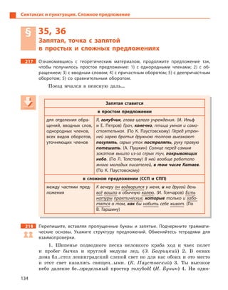 134
Синтаксис и пунктуация. Сложное предложение
§ 35, 36
Запятая, точка с  запятой
в  простых и  сложных предложениях
217 Ознакомившись с  теоретическим материалом, продолжите предложение так,
чтобы получилось простое предложение: 1) с  однородными членами; 2) с  об-
ращением; 3) с вводным словом; 4) с причастным оборотом; 5) с деепричастным
оборотом; 5) со сравнительным оборотом.
Поезд мчался в неясную даль…
Запятая ставится
в простом предложении
для отделения обра-
щений, вводных слов,
однородных членов,
всех видов оборотов,
уточняющих членов
Я, голубчик, глава целого учреждения. (И.  Ильф
и  Е.  Петров) Грач, конечно, птица умная и само-
стоятельная. (По К.  Паустовскому) Перед утрен-
ней зарею братья дружною толпою выезжают
погулять, серых уток пострелять, руку правую
потешить. (А.  Пушкин) Солнце перед самым
закатом вышло из-за серых туч, покрывающих
небо. (По Л.  Толстому) В ней вообще работало
много молодых писателей, в том числе Катаев.
(По К.  Паустовскому)
в сложном предложении (ССП и  СПП)
между частями пред-
ложения
К вечеру он водворился у меня, и на другой день
всё вошло в обычную колею. (И.  Гончаров) Есть
натуры практические, которые только и забо-
тятся о том, как бы набить себе живот. (По
В.  Гаршину)
218 Перепишите, вставляя пропущенные буквы и запятые. Подчеркните граммати-
ческие основы. Укажите структуру предложений. Обменяйтесь тетрадями для
взаимопроверки.
1. Шипенье подводного песка неловкого краба ход и чаек полет
и пробег бычка и круглой медузы лед. (Э. Багрицкий) 2. В окнах
дома бл..стел ленинградский слепой свет но для нас обоих и это место
и этот свет казались священ..ыми. (К. Паустовский) 3. Ты высокое
небо далекое бе..предельный простор голубой! (И. Бунин) 4. Ни одно-
Запятая ставится
в простом предложении
для отделения обра-
щений, вводных слов,
однородных членов,
всех видов оборотов,
уточняющих членов
Я, голубчик, глава целого учрежденияголубчик, глава целого учрежденияголубчик . (И.  Ильф
и  Е.  Петров) Грач, конечно, птица умная и само-конечно, птица умная и само-конечно
стоятельная. (По К.  Паустовскому) Перед утрен-
ней зарею братья дружною толпою выезжают
погулять, серых утокпогулять, серых утокпогулять пострелять, руку правуюпострелять, руку правуюпострелять
потешить. (А.  Пушкин) Солнце перед самым
закатом вышло из-за серых туч, покрывающих
небо. (По Л.  Толстому) В ней вообще работало
много молодых писателей, в том числе Катаев.
(По К.  Паустовскому)
в сложном предложении (ССП и  СПП)
между частями пред-
ложения
К вечеру он водворился у меня, и на другой день
всё вошло в обычную колею. (И.  Гончаров) Есть
натуры практические,практические,практические которые только и забо-
тятся о том, как быкак быкак набить себе живот. (По
В.  Гаршину)
 