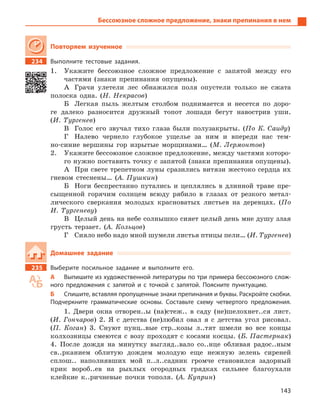 143
Бессоюзное сложное предложение, знаки препинания в нем
Повторяем изученное
234 Выполните тестовые задания.
1. Укажите бессоюзное сложное предложение с запятой между его
частями (знаки препинания опущены).
А Грачи улетели лес обнажился поля опустели только не сжата
полоска одна. (Н. Некрасов)
Б Легкая пыль желтым столбом поднимается и несется по доро-
ге далеко разносится дружный топот лошади бегут навострив уши.
(И. Тургенев)
В Голос его звучал тихо глаза были полузакрыты. (По К. Саиду)
Г Налево чернело глубокое ущелье за ним и впереди нас тем-
но-синие вершины гор изрытые морщинами… (М. Лермонтов)
2. Укажите бессоюзное сложное предложение, между частями которо-
го нужно поставить точку с запятой (знаки препинания опущены).
А При свете трепетном луны сразились витязи жестоко сердца их
гневом стеснены… (А. Пушкин)
Б Ноги беспрестанно путались и цеплялись в длинной траве пре-
сыщенной горячим солнцем всюду рябило в глазах от резкого метал-
лического сверкания молодых красноватых листьев на деревцах. (По
И. Тургеневу)
В Целый день на небе солнышко сияет целый день мне душу злая
грусть терзает. (А. Кольцов)
Г Сияло небо надо мной шумели листья птицы пели… (И. Тургенев)
Домашнее задание
235 Выберите посильное задание и  выполните его.
А Выпишите из художественной литературы по три примера бессоюзного слож-
ного предложения с  запятой и  с точкой с  запятой. Поясните пунктуацию.
Б Спишите, вставляя пропущенные знаки препинания и буквы. Раскройте скобки.
Подчеркните грамматические основы. Составьте схему четвертого предложения.
1. Двери окна отворен..ы (на)стеж.. в саду (не)шелохнет..ся лист.
(И. Гончаров) 2. Я с детства (не)любил овал я с детства угол рисовал.
(П. Коган) 3. Снуют пунц..вые стр..козы л..тят шмели во все концы
колхозницы смеются с возу проходят с косами косцы. (Б. Пастернак)
4. После дождя на минутку выгляд..вало со..нце обливая радос..ным
св..рканием облитую дождем молодую еще нежную зелень сиреней
сплош.. наполнявших мой п..л..садник громче становился задорный
крик вороб..ев на рыхлых огородных грядках сильнее благоухали
клейкие к..ричневые почки тополя. (А. Куприн)
 