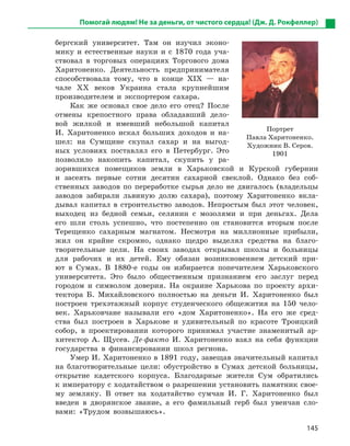 145
бергский университет. Там он изучил эконо-
мику и естественные науки и с 1870 года уча-
ствовал в торговых операциях Торгового дома
Харитоненко. Деятельность предпринимателя
способствовала тому, что в конце ХІХ — на-
чале ХХ веков Украина стала крупнейшим
производителем и экспортером сахара.
Как же основал свое дело его отец? После
отмены крепостного права обладавший дело-
вой жилкой и имевший небольшой капитал
И. Харитоненко искал больших доходов и на-
шел: на Сумщине скупал сахар и на выгод-
ных условиях поставлял его в Петербург. Это
позволило накопить капитал, скупить у ра-
зорившихся помещиков земли в Харьковской и Курской губернии
и засеять первые сотни десятин сахарной свеклой. Однако без соб-
ственных заводов по переработке сырья дело не двигалось (владельцы
заводов забирали львиную долю сахара), поэтому Харитоненко вкла-
дывал капитал в строительство заводов. Непростым был этот человек,
выходец из бедной семьи, селянин с мозолями и при деньгах. Дела
его шли столь успешно, что постепенно он становится вторым после
Терещенко сахарным магнатом. Несмотря на миллионные прибыли,
жил он крайне скромно, однако щедро выделял средства на благо-
творительные цели. На своих заводах открывал школы и больницы
для рабочих и их детей. Ему обязан возникновением детский при-
ют в Сумах. В 1880-е годы он избирается попечителем Харьковского
университета. Это было общественным признанием его заслуг перед
городом и символом доверия. На окраине Харькова по проекту архи-
тектора Б. Михайловского полностью на деньги И. Харитоненко был
построен трехэтажный корпус студенческого общежития на 150 чело-
век. Харьковчане называли его «дом Харитоненко». На его же сред-
ства был построен в Харькове и удивительный по красоте Троицкий
собор, в проектировании которого принимал участие знаменитый ар-
хитектор А. Щусев. Де-факто И. Харитоненко взял на себя функции
государства в финансировании школ региона.
Умер И. Харитоненко в 1891 году, завещав значительный капитал
на благотворительные цели: обустройство в Сумах детской больницы,
открытие кадетского корпуса. Благодарные жители Сум обратились
к императору с ходатайством о разрешении установить памятник свое-
му земляку. В ответ на ходатайство сумчан И. Г. Харитоненко был
введен в дворянское звание, а его фамильный герб был увенчан сло-
вами: «Трудом возвышаюсь».
Помогай людям! Не за деньги, от чистого сердца! (Дж. Д. Рокфеллер)
Портрет
Павла Харитоненко.
Художник В. Серов.
1901
 