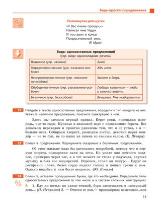 15
Виды простого предложения
Полминутки для шутки
«Я Вас очень прошу»,—
Написал мне Чудак
И поставил в  конце
Попросительный знак.
(Р. Муха)
Виды односоставных предложений
(укр. види односкладних речень)
Назывное (укр. називне) Зима!
Определенно-личное (укр. означено-осо-
бове)
Жди меня.
Неопределенно-личное (укр. неозначе-
но-особове)
Звонят в дверь.
Обобщенно-личное (укр. узагальнено-осо-
бове)
Любишь кататься — люби
и саночки возить.
Безличное (укр. безособове) Вечереет. Мне нездоровится.
22 Найдите в тексте односоставные предложения, определите тип каждого из них.
Укажите неполное предложение, поясните пунктуацию в  нем.
Здесь мы сделали первый привал. Берег реки, низенькая изго-
родь, чьи-то сады. Купанье в знакомой воде с незнакомого берега. Все
довольны переходом и приятно удивлены тем, что я не устал, а я —
больше всех. Собираем хворост, разводим костер, девочки варят кон-
дёр — не то суп, не то кашу из пшена со свиным салом. (Е. Шварц)
23 Спишите предложения. Подчеркните сказуемые в  безличных предложениях.
Об этом жильце надо бы рассказать подробней, потому что в пер-
вую очередь подозрения пали на него. Но упали они немного позд-
нее, примерно через час, а в тот момент он стоял у подъезда, слушал
музыку и был вне подозрений. Впрочем, стоял он понуро… Вдруг он
расправил плечи, более гордо поднял голову и пошел прямо к нам.
Однако подойти к нам было непросто. (Ю. Коваль)
24 Спишите, вставляя пропущенные буквы, где это необходимо. Определите типы
односоставных предложений (в том числе и  в составе сложных конструкций).
А 1. Еду ли ночью по улице темной, бури заслушаюсь в пасмурный
день… (Н. Некрасов) 2. — Отнеси ее вон,— проговорила изменивш..мся
Виды односоставных предложений
(укр(укр( . види односкладних речень)
Назывное (укрНазывное (укрНазывное ( . називне) Зима!
Определенно-личное (укрОпределенно-личное (укрОпределенно-личное ( . означено-осо-
бове)
Жди меня.
Неопределенно-личное (укрНеопределенно-личное (укрНеопределенно-личное ( . неозначе-
но-особове)
Звонят в дверь.
Обобщенно-личное (укрОбобщенно-личное (укрОбобщенно-личное ( . узагальнено-осо-
бове)
Любишь кататься — люби
и саночки возить.
Безличное (укрБезличное (укрБезличное ( . безособове) Вечереет. Мне нездоровится.
 