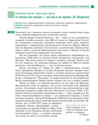 159
У статуи нет языка — он ей и не нужен. (Р. Эмерсон)
Развитие речи. Культура речи
У статуи нет языка — он ей и не нужен. (Р. Эмерсон)
Читаем текст информационного характера, выделяя основную информацию.
Говорим: излагаем содержание текста на основе тезисов.
Пишем тезисы.
259 Прочитайте текст, применяя технику изучающего чтения, выявляя тему и  идею
текста, отбирая информацию для составления тезисов.
Мастер Иоанн Георгий Пинзель… Он — один из тех художников,
который способен доказать: уже 300 лет назад на территории Галичи-
ны создавалось искусство, достойное внимания всего мира. Пинзеля
сравнивают с выдающимся представителем чешского барокко Матиа-
шем Б. Брауном, римским скульптором и архитектором Лоренцо Бер-
нини и даже с великим Микеланджело. Он создал в Бучаче и Львове
огромное количество деревянных скульптур.
Но нет сомнений, что среди самых выдающихся европейских ху-
дожников ХVIII века не осталось более загадочного скульптора, чем
Пинзель. Мы почти ничего не знаем о личности мастера. Однако уже
сто лет известно, что каменные фигуры на соборе Св. Юра во Львове
выполнил «мастер Пинзель» — так он подписывался.
После скульптур из собора Св. Юра к произведениям мастера
были приобщены фигуры из аттика Бучацкой ратуши, которая явля-
ется настоящим украшением города и не имеет аналогов в архитектуре
ХVIII века. В 1751 году ее построил известный архитектор Бернард Ме-
ретин в соавторстве с Пинзелем. 14 мифологических и аллегорических
фигур символизируют борьбу против темных сил зла и победу разума.
Никто не знает, кто первым пригласил на эти земли И. Пинзеля.
Исследователи даже не уверены, что это его настоящее имя. Известно
только, что расцвел талант мастера в Бучаче при заступничестве и фи-
нансовой поддержке графа Николая Потоцкого. В начале 1750-х в Го-
роденке Пинзель выполнил масштабный заказ — пять алтарей для Ко-
стела отцов-миссионеров и четыре — для приходской церкви, а также
поставил колонну с фигурой Богородицы. Именно тогда проявился нова-
торский подход мастера к монументальной религиозной скульптуре. Из-
вестно, что в 1756–1757 годах он оформлял
львовский Костел тринита5риев*, потом —
скульптуры для фасада собора Св. Юра. Подо
Львовом, в селе Годовица, им был изготовлен
скульптурный алтарь, о котором говорили,
что такого не знали и столичные города.
Связь человека с  ме-
стом его обитания зага-
дочна, но очевидна.
(П. Вайль)
 