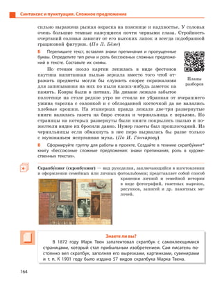 164
Синтаксис и пунктуация. Сложное предложение
сильно выражена рыжая окраска на пояснице и надхвостье. У соловья
очень большие темные кажущиеся почти черными глаза. Стройность
очертаний соловья зависит от его высоких лапок и всегда подобранной
грациозной фигурки. (По Л. Бёме)
Б Перепишите текст, вставляя знаки препинания и  пропущенные
буквы. Определите тип речи и роль бессоюзных сложных предложе-
ний в  тексте. Составьте их схемы.
По стенам около картин лепилась в виде фестонов
паутина напитанная пылью зеркала вместо того чтоб от-
ражать предметы могли бы служить скорее скрижалями
для записывания на них по пыли каких-нибудь заметок на
память. Ковры были в пятнах. На диване лежало забытое
полотенце на столе редкое утро не стояла не убранная от вчерашнего
ужина тарелка с солонкой и с обглоданной косточкой да не валялись
хлебные крошки. На этажерках правда лежали две-три развернутые
книги валялась газета на бюро стояла и чернильница с перьями. Но
страницы на которых развернуты были книги покрылись пылью и по-
желтели видно их бросили давно. Нумер газеты был прошлогодний. Из
чернильницы если обмакнуть в нее перо вырвалась бы разве только
с жужжаньем испуганная муха. (По И. Гончарову)
В Сформируйте группу для работы в проекте. Создайте в технике скрапбу5кинг*
книгу «Бессоюзные сложные предложения: знаки препинания, роль в  художе-
ственных текстах».
Скрапбу5кинг (скрэпбукинг) — вид рукоделия, заключающийся в изготовлении
и оформлении семейных или личных фотоальбомов; представляет собой способ
хранения личной и семейной истории
в виде фотографий, газетных вырезок,
рисунков, записей и др. памятных ме-
лочей.
Знаете ли вы?
В 1872  году Марк Твен запатентовал скрапбук с  самоклеющимися
страницами, который стал прибыльным изобретением. Сам писатель по-
стоянно вел скрапбук, заполняя его вырезками, картинками, сувенирами
и  т. п. К  1901  году было издано 57  видов скрапбука Марка Твена.
Планы
разборов
 