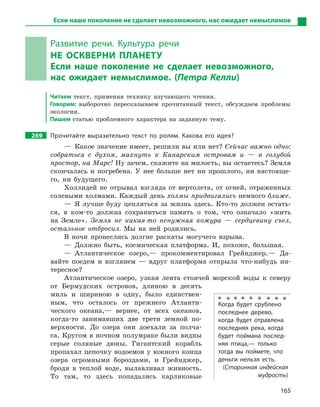165
Развитие речи. Культура речи
НЕ ОСКВЕРНИ ПЛАНЕТУ
Если наше поколение не сделает невозможного,
нас ожидает немыслимое. (Петра Келли)
Читаем текст, применяя технику изучающего чтения.
Говорим: выборочно пересказываем прочитанный текст, обсуждаем проблемы
экологии.
Пишем статью проблемного характера на заданную тему.
269 Прочитайте выразительно текст по ролям. Какова его идея?
— Какое значение имеет, решили вы или нет? Сейчас важно одно:
собраться с духом, махнуть к Канарским островам и — в голубой
простор, на Марс! Ну зачем, скажите на милость, вы остаетесь? Земля
скончалась и погребена. У нее больше нет ни прошлого, ни настояще-
го, ни будущего.
Холлидей не отрывал взгляда от вертолета, от огней, отраженных
солевыми холмами. Каждый день холмы придвигались немного ближе.
— Я лучше буду цепляться за жизнь здесь. Кто-то должен остать-
ся, в ком-то должна сохраниться память о том, что означало «жить
на Земле». Земля не какая-то ненужная кожура — сердцевину съел,
остальное отбросил. Мы на ней родились.
В ночи пронеслись долгие раскаты могучего взрыва.
— Должно быть, космическая платформа. И, похоже, большая.
— Атлантическое озеро,— прокомментировал Грейнджер.— Да-
вайте поедем и взглянем — вдруг платформа открыла что-нибудь ин-
тересное?
Атлантическое озеро, узкая лента стоячей морской воды к северу
от Бермудских островов, длиною в десять
миль и шириною в одну, было единствен-
ным, что осталось от прежнего Атланти-
ческого океана,— вернее, от всех океанов,
когда-то занимавших две трети земной по-
верхности. До озера они доехали за полча-
са. Кругом в ночном полумраке были видны
серые соляные дюны. Гигантский корабль
пропахал цепочку водоемов у южного конца
озера огромными бороздами, и Грейнджер,
бродя в теплой воде, вылавливал живность.
То там, то здесь попадались карликовые
Когда будет срублено
последнее дерево,
когда будет отравлена
последняя река, когда
будет поймана послед-
няя птица,— только
тогда вы поймете, что
деньги нельзя есть.
(Старинная индейская
мудрость)
Если наше поколение не сделает невозможного, нас ожидает немыслимое
 