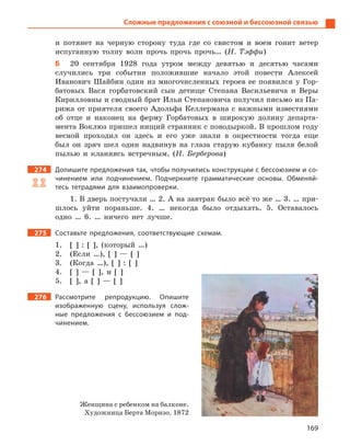 169
Сложные предложения с союзной и бессоюзной связью
и потянет на черную сторону туда где со свистом и воем гонит ветер
испуганную толпу волн прочь прочь прочь… (Н. Тэффи)
Б 20 сентября 1928 года утром между девятью и десятью часами
случились три события положившие начало этой повести Алексей
Иванович Шайбин один из многочисленных героев ее появился у Гор-
батовых Вася горбатовский сын детище Степана Васильевича и Веры
Кирилловны и сводный брат Ильи Степановича получил письмо из Па-
рижа от приятеля своего Адольфа Келлермана с важными известиями
об отце и наконец на ферму Горбатовых в широкую долину департа-
мента Воклюз пришел нищий странник с поводыркой. В прошлом году
весной проходил он здесь и его уже знали в окрестности тогда еще
был он зряч шел один надвинув на глаза старую кубанку пыля белой
пылью и кланяясь встречным. (Н. Берберова)
274 Допишите предложения так, чтобы получились конструкции с бессоюзием и со-
чинением или подчинением. Подчеркните грамматические основы. Обменяй-
тесь тетрадями для взаимопроверки.
1. В дверь постучали … 2. А на завтрак было всё то же … 3. … при-
шлось уйти пораньше. 4. … некогда было отдыхать. 5. Оставалось
одно … 6. … ничего нет лучше.
275 Составьте предложения, соответствующие схемам.
1. [ ] : [ ], (который …)
2. (Если …), [ ] — [ ]
3. (Когда …), [ ] : [ ]
4. [ ] — [ ], и [ ]
5. [ ], а [ ] — [ ]
276 Рассмотрите репродукцию. Опишите
изображенную сцену, используя слож-
ные предложения с  бессоюзием и  под-
чинением.
Женщина с ребенком на балконе.
Художница Берта Моризо. 1872
 