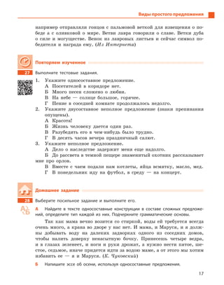 17
Виды простого предложения
например отправляли гонцов с пальмовой веткой для извещения о по-
беде а с оливковой о мире. Ветви лавра говорили о славе. Ветки дуба
о силе и могуществе. Венок из лавровых листьев и сейчас символ по-
бедителя и награда ему. (Из Интернета)
Повторяем изученное
27 Выполните тестовые задания.
1. Укажите односоставное предложение.
А Посетителей в коридоре нет.
Б Много песен сложено о любви.
В На небе — солнце большое, горячее.
Г Пение в соседней комнате продолжалось недолго.
2. Укажите двусоставное неполное предложение (знаки препинания
опущены).
А Красота!
Б Жизнь человеку дается один раз.
В Разубедить его в чем-нибудь было трудно.
Г В десять часов вечера праздничный салют.
3. Укажите неполное предложение.
А Дело о наследстве задержит меня еще надолго.
Б До рассвета в темной пещере знаменитый охотник рассказывает
мне про орлов.
В Вместе с чаем подали нам котлеты, яйца всмятку, масло, мед.
Г В понедельник иду на футбол, в среду — на концерт.
Домашнее задание
28 Выберите посильное задание и  выполните его.
А Найдите в  тексте односоставные конструкции в  составе сложных предложе-
ний, определите тип каждой из них. Подчеркните грамматические основы.
Так как мама вечно возится со стиркой, воды ей требуется всегда
очень много, а крана во дворе у нас нет. И мама, и Маруся, и я долж-
ны добывать воду на далеких задворках одного из соседних домов,
чтобы налить доверху ненасытную бочку. Принесешь четыре ведра,
и в глазах зеленеет, и ноги и руки дрожат, а нужно нести пятое, ше-
стое, седьмое, иначе придется идти за водою маме, а от этого мы хотим
избавить ее — я и Маруся. (К. Чуковский)
Б Напишите эссе об осени, используя односоставные предложения.
 