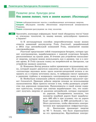 172
Развитие речи. Культура речи. Не оскверни планету
Развитие речи. Культура речи
Кто землю лелеет, того и  земля жалеет. (Пословица)
Читаем публицистические тексты о возобновляемых источниках энергии.
Говорим: обсуждаем способы обеспечения энергетической независимости
Украины.
Пишем сочинение-рассуждение на тему экологии.
281 Прочитайте, анализируя информацию. Какой темой объединены тексты? Какие
из описанных технологий, по вашему мнению, целесообразно применить
в  Украине?
1) К нестандартным способам энергообеспечения также можно
отнести домашний аккумулятор Tesla Powerwall, разработанный
в 2015 году автомобильной компанией Tesla, знаменитой своими
электромобилями.
Powerwall представляет собой стационарную батарею, которая хра-
нит электроэнергию, вырабатываемую с панелей солнечных батарей,
расположенных на крыше дома. В течение дня устройство накаплива-
ет энергию, которую можно использовать как в дневное, так и в ноч-
ное время. В Tesla сделали ставку на потребителей из Австралии, где
устройство вызвало ажиотаж.
2) Компания Boeing решила найти применение оглушающему зву-
ку, который издают двигатели самолетов при взлете. Если установить
«коллекторы звуковых волн» вдоль взлетно-посадочной полосы и на-
править их в сторону источника звука, то вибрации смогут приводить
в движение турбины и возвращать электроэнергию назад в аэропорт.
3) Необычную концепцию добычи электроэнергии предлагает про-
ект Innowatech. Принцип добычи энергии основан на использовании
пьезоэлементов. Идея проекта состоит в том, чтобы размещать устрой-
ство под дорожным покрытием. Пьезоэлементы в своей основе содер-
жат кристаллы, которые при сжатии вырабатывают ток, что позво-
ляет получать энергию от давления автомобилей, которые курсируют
по дорогам. Эксперименты показали, что
километр подобной дороги будет вырабаты-
вать 400 кВт/ч при условии, что по дороге
будет проезжать по 600 автомобилей в час.
Этого достаточно, чтобы обеспечить электри-
чеством всю придорожную инфраструктуру.
4) Биотопливо производит энергии
на 93 % больше, чем было израсходовано
на его производство. Крупнейшая электро-
 