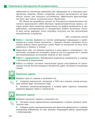 174
Развитие речи. Культура речи. Не оскверни планету
небольшие по амплитуде движения рук, превращая их в полезную элек-
трическую энергию. Новый генератор, который размещается на руке
вблизи локтя, как показали исследования, эффективно функциониру-
ет даже при самых незначительных движениях.
12) Новая же разработка ученых из Ульсанского национального ин-
ститута представляет собой обычную термоэлектрическую краску, ко-
торая может быть нанесена практически на любую поверхность и вы-
рабатывать электроэнергию от воздействия любого источника тепла.
А ведь почти дармовое тепло способны излучать все без исключения
механические устройства.
(Из интернет-газет)
Работа с  текстом. Выберите из текстов необходимую информацию и  преоб-
разуйте ее в схему «Новые технологии — Украине». Какими «зелеными» источ-
никами энергии можно дополнить схему? Какие из технологий не могут быть
применены в  Украине и  почему?
Представьте себе, что Архимед перенесся в  наше время и  ознакомился с  тех-
нологиями, которыми мы пользуемся. Какие из них его поразили бы? С какими
восстанавливаемыми источниками энергии он был знаком?
Работа с  предложением. Преобразуйте выделенное предложение в  сложное
с  бессоюзием и  подчинением.
Работа со словом. Составьте тематическую группу слов-терминов по прочи-
танным текстам. Воспользовавшись Интернетом, дайте толкования незнакомым
словам.
Творческое задание
282 Выберите одно из заданий и  выполните его.
А Совершите виртуальную «экскурсию» в 2050 год и опишите, какими источни-
ками энергии будут пользоваться люди.
Б Напишите сочинение-рассуждение, в  котором дайте «прогноз» возможных
вариантов будущего Земли и  человечества.
Домашнее задание
283 Выберите посильное задание и  выполните его.
А Составьте список художественных произведений, в которых затронута эколо-
гическая тема.
Б Соберите группу единомышленников для проектной деятельности и создайте
электронную библиотечку по теме экологии. Сопроводите работу презентацией
с  иллюстрациями.
 