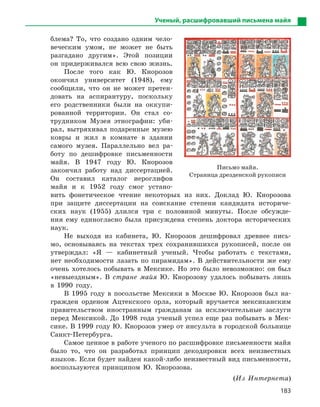 183
Ученый, расшифровавший письмена майя
блема? То, что создано одним чело-
веческим умом, не может не быть
разгадано другим». Этой позиции
он придерживался всю свою жизнь.
После того как Ю. Кнорозов
окончил университет (1948), ему
сообщили, что он не может претен-
довать на аспирантуру, поскольку
его родственники были на оккупи-
рованной территории. Он стал со-
трудником Музея этнографии: уби-
рал, вытряхивал подаренные музею
ковры и жил в комнате в здании
самого музея. Параллельно вел ра-
боту по дешифровке письменности
майя. В 1947 году Ю. Кнорозов
закончил работу над диссертацией.
Он составил каталог иероглифов
майя и к 1952 году смог устано-
вить фонетическое чтение некоторых из них. Доклад Ю. Кнорозова
при защите диссертации на соискание степени кандидата историче-
ских наук (1955) длился три с половиной минуты. После обсужде-
ния ему единогласно была присуждена степень доктора исторических
наук.
Не выходя из кабинета, Ю. Кнорозов дешифровал древнее пись-
мо, основываясь на текстах трех сохранившихся рукописей, после он
утверждал: «Я — кабинетный ученый. Чтобы работать с текстами,
нет необходимости лазать по пирамидам». В действительности же ему
очень хотелось побывать в Мексике. Но это было невозможно: он был
«невыездным». В стране майя Ю. Кнорозову удалось побывать лишь
в 1990 году.
В 1995 году в посольстве Мексики в Москве Ю. Кнорозов был на-
гражден орденом Ацтекского орла, который вручается мексиканским
правительством иностранным гражданам за исключительные заслуги
перед Мексикой. До 1998 года ученый успел еще раз побывать в Мек-
сике. В 1999 году Ю. Кнорозов умер от инсульта в городской больнице
Санкт-Петербурга.
Самое ценное в работе ученого по расшифровке письменности майя
было то, что он разработал принцип декодировки всех неизвестных
языков. Если будет найден какой-либо неизвестный вид письменности,
воспользуются принципом Ю. Кнорозова.
(Из Интернета)
Письмо майя.
Страница дрезденской рукописи
 