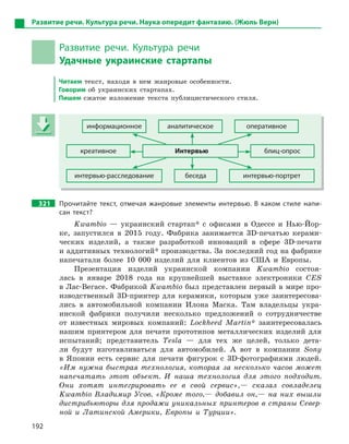 192
Развитие речи. Культура речи. Наука опередит фантазию. (Жюль Верн)
Развитие речи. Культура речи
Удачные украинские стартапы
Читаем текст, находя в нем жанровые особенности.
Говорим об украинских стартапах.
Пишем сжатое изложение текста публицистического стиля.
информационное аналитическое оперативное
креативное Интервью блиц-опрос
интервью-расследование беседа интервью-портрет
321 Прочитайте текст, отмечая жанровые элементы интервью. В  каком стиле напи-
сан текст?
Kwambio — украинский стартап* с офисами в Одессе и Нью-Йор-
ке, запустился в 2015 году. Фабрика занимается 3D-печатью керами-
ческих изделий, а также разработкой инноваций в сфере 3D-печати
и аддитивных технологий* производства. За последний год на фабрике
напечатали более 10 000 изделий для клиентов из США и Европы.
Презентация изделий украинской компании Kwambio состоя-
лась в январе 2018 года на крупнейшей выставке электроники CES
в Лас-Вегасе. Фабрикой Kwambio был представлен первый в мире про-
изводственный 3D-принтер для керамики, которым уже заинтересова-
лись в автомобильной компании Илона Маска. Там владельцы укра-
инской фабрики получили несколько предложений о сотрудничестве
от известных мировых компаний: Lockheed Martin* заинтересовалась
нашим принтером для печати прототипов металлических изделий для
испытаний; представитель Tesla — для тех же целей, только дета-
ли будут изготавливаться для автомобилей. А вот в компании Sony
в Японии есть сервис для печати фигурок с 3D-фотографиями людей.
«Им нужна быстрая технология, которая за несколько часов может
напечатать этот объект. И наша технология для этого подходит.
Они хотят интегрировать ее в свой сервис»,— сказал совладелец
Kwambio Владимир Усов. «Кроме того,— добавил он,— на них вышли
дистрибьюторы для продажи уникальных принтеров в страны Север-
ной и Латинской Америки, Европы и Турции».
информационное аналитическое оперативное
креативное Интервью блиц-опрос
интервью-расследование беседа интервью-портрет
 