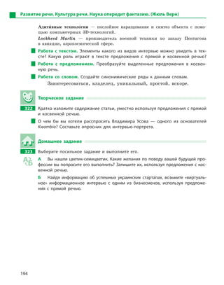 194
Развитие речи. Культура речи. Наука опередит фантазию. (Жюль Верн)
Адити5вные техноло5гии — послойное наращивание и синтез объекта с помо-
щью компьютерных 3D-технологий.
Lockheed Martin — производитель военной техники по заказу Пентагона
в авиации, аэрокосмической сфере.
Работа с  текстом. Элементы какого из видов интервью можно увидеть в  тек-
сте? Какую роль играют в  тексте предложения с  прямой и  косвенной речью?
Работа с  предложением. Преобразуйте выделенные предложения в  косвен-
ную речь.
Работа со словом. Создайте синонимические ряды к  данным словам.
Заинтересоваться, владелец, уникальный, простой, вскоре.
Творческое задание
322 Кратко изложите содержание статьи, уместно используя предложения с прямой
и  косвенной речью.
О чем бы вы хотели расспросить Владимира Усова  — одного из основателей
Kwambio? Составьте опросник для интервью-портрета.
Домашнее задание
323 Выберите посильное задание и  выполните его.
А Вы нашли цветик-семицветик. Какие желания по поводу вашей будущей про-
фессии вы попросите его выполнить? Запишите их, используя предложения с кос-
венной речью.
Б Найдя информацию об успешных украинских стартапах, возьмите «виртуаль-
ное» информационное интервью с  одним из бизнесменов, используя предложе-
ния с  прямой речью.
 
