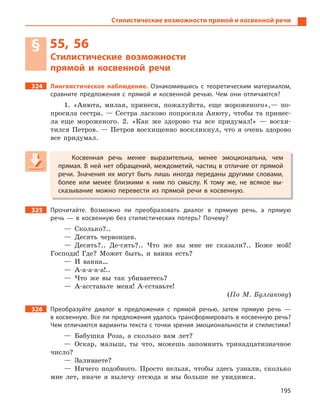 195
Стилистические возможности прямой и косвенной речи
§ 55, 56
Стилистические возможности
прямой и  косвенной речи
324 Лингвистическое наблюдение. Ознакомившись с  теоретическим материалом,
сравните предложения с  прямой и  косвенной речью. Чем они отличаются?
1. «Анюта, милая, принеси, пожалуйста, еще мороженого»,— по-
просила сестра. — Сестра ласково попросила Анюту, чтобы та принес-
ла еще мороженого. 2. «Как же здорово ты все придумал!» — восхи-
тился Петров. — Петров восхищенно воскликнул, что я очень здорово
все придумал.
Косвенная речь менее выразительна, менее эмоциональна, чем
прямая. В ней нет обращений, междометий, частиц в отличие от прямой
речи. Значения их могут быть лишь иногда переданы другими словами,
более или менее близкими к  ним по смыслу. К  тому же, не всякое вы-
сказывание можно перевести из прямой речи в  косвенную.
325 Прочитайте. Возможно ли преобразовать диалог в  прямую речь, а  прямую
речь  — в  косвенную без стилистических потерь? Почему?
— Сколько?..
— Десять червонцев.
— Десять?.. Де-сять?.. Что же вы мне не сказали?.. Боже мой!
Господи! Где? Может быть, и ванна есть?
— И ванна…
— А-а-а-а-а!..
— Что же вы так убиваетесь?
— А-асставьте меня! А-сставьте!
(По М. Булгакову)
326 Преобразуйте диалог в  предложения с  прямой речью, затем прямую речь  —
в косвенную. Все ли предложения удалось трансформировать в косвенную речь?
Чем отличаются варианты текста с точки зрения эмоциональности и стилистики?
— Бабушка Роза, а сколько вам лет?
— Оскар, малыш, ты что, можешь запомнить тринадцатизначное
число?
— Заливаете?
— Ничего подобного. Просто нельзя, чтобы здесь узнали, сколько
мне лет, иначе я вылечу отсюда и мы больше не увидимся.
Косвенная речь менее выразительна, менее эмоциональна, чем
прямая. В ней нет обращений, междометий, частиц в отличие от прямой
речи. Значения их могут быть лишь иногда переданы другими словами,
более или менее близкими к  ним по смыслу. К  тому же, не всякое вы-
сказывание можно перевести из прямой речи в  косвенную.
 