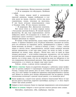 199
Профессия и призвание
Мама помолчала. Потом покачала головой:
— Я не намерена это обсуждать. Особенно
с тобой.
Она стояла передо мной в заляпанных
краской джинсах, задрав подбородок и сло-
жив руки на груди, коротко, почти под ноль
стриженная, худая, похожая на мальчика.
У нее были усталые невыспавшиеся глаза
и бледные губы. И она сказала наконец:
— Я запрещаю. Все. Дискуссия окончена.
Вот после этого я и купил первую папку
с большими листами бумаги. И тонкий черный
фломастер. За два года изрисованных листов
набралось много. Я складывал их в пакет, пе-
рематывал пакет скотчем и прятал очередную
порцию рисунков на чердак.
И теперь я беру фломастер, кладу перед собой лист и начинаю ри-
совать. С правого нижнего угла. Я рисую животное, похожее на оленя,
рога его ветвятся до середины листа, превращаются в дерево с коря-
выми ветками, на ветках — листья и птицы, у птиц — глаза… птичьи
перья и листья летят, переплетаются, шкура оленя покрыта мелким
витым орнаментом, и вот еще один олень, он летит по небу, и одно-
временно он птица, перо, облако… Почти весь лист от края до края
покрыт рисунком — если отойти подальше, покажется, что это просто
мелкий-мелкий, сложно переплетенный узор. Я не знаю, как это назы-
вается, но я точно знаю, что это не похоже на вазу на табуретке и что
это совершенно бесполезный рисунок. Еще один рисунок. Скоро папка
наполнится, и я отнесу на чердак еще один пакет.
Сейчас, летом, я рисую почти каждый день.
Работа с  текстом. Нужно ли родителям обсуждать с  ребенком, какую профес-
сию тот должен выбрать? А  производить психологическое давление на него?
Почему, с вашей точки зрения, мать не хочет, чтобы сын выбрал ту же профес-
сию, что и она? Требует ли профессия художника самопожертвования и призва-
ния? Можно ли назвать речь матери эмоциональной? Как вы думаете, почему
писательница использует в  данном случае диалог, а  не косвенную речь?
Какие профессии, с вашей точки зрения, являются творческими? Могут ли про-
фессии юриста, бухгалтера, водителя троллейбуса, кузнеца и  т. п. быть творче-
скими? При каком условии?
Найдите в тексте описание. Какие по структуре предложения в нем использованы?
Работа со словом. Найдите в  тексте русские аналоги данным ниже словам.
Звичайно, підвіконня, хіба, підборіддя, чергова.
 