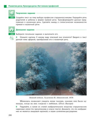 200
Развитие речи. Культура речи. Нет плохих профессий
Творческое задание
333 Создайте текст на тему выбора профессии старшеклассниками. Передайте речь
родителей и  ребенка в  форме прямой речи. Трансформируйте данные пред-
ложения в  косвенную речь. Сделайте вывод о  стилистических возможностях
прямой и  косвенной речи.
Домашнее задание
334 Выберите посильное задание и  выполните его.
А Опишите картину. К  какому виду описаний она относится? Введите в  текст
данный ниже афоризм, преобразовав его в  косвенную речь.
Зимний пейзаж. Художник И. Айвазовский. 1876
Живопись позволяет увидеть вещи такими, какими они были од-
нажды, когда на них глядели с любовью. (Поль Валери)
Б Подумайте, в  каком из стилей изобразительного искусства старшеклассник
нарисовал оленя (по прочитанному в классе тексту). Докажите, что это изображе-
ние не является жанровой картиной, в  своем сочинении-рассуждении.
 