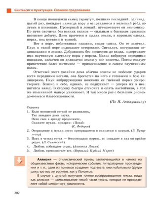 202
Синтаксис и пунктуация. Сложное предложение
В конце июня-июля самец тарантул, полиняв последний, одиннад-
цатый раз, покидает навсегда нору и отправляется в нелегкий рейд по
лугам и пустошам. Проворный и ловкий, путешествует он неутомимо.
По пути охотится без всяких силков — сильным и быстрым прыжком
настигает добычу. Днем прячется в щелях земли, в коровьих следах,
норах, под кустами и травой.
Вот в норе, поблескивая глазами, сидит самка. Он ее заметил.
Паук к такой норе подползает осторожно. Сигналит, постукивая пе-
дипальпами о землю. Добравшись без эксцессов до входа, подергивает
ими паутинную выстилку норы у порога. Мелко вибрируя передними
ножками, касается он деликатно земли у ног невесты. Потом следует
приветствие более интимное — прикосновение к самим паучихиным
ногам.
Ответный жест хозяйки дома обычно совсем не любезен: ударив
гостя передними ногами, она бросается на него с готовыми к бою хе-
лицерами. Паук вибрирующими ножками ее гневный порыв умиро-
творяет. Близко к себе, однако, не подпускает — уперев их в нее,
пятится назад. В сторону быстро отскочит и опять настойчиво, в той
же изысканной манере ухаживает. И так много раз с большим риском
домогается благосклонности.
(По И. Акимушкину)
Справка
1. Если москитной сеткой не разжились,
Так заведите дома паука.
Окно свое в аренду предложите,
Скажите мухам, комарам: «Пока!»
(С. Федоров)
2. Отвращение к мухам легко превращается в симпатию к паукам. (В. Буту-
леску)
3. Паук в чужих сетях — беспомощная жертва, но попадает в них он крайне
редко. (В. Синявский)
4. Любовь побеждает страх. (Апостол Иоанн)
5. Любовь превозмогает все. (Вергилий Публий Марон)
Аллюзия  — стилистический прием, заключающийся в  намеке на
общеизвестные факты, исторические события, литературные произведе-
ния и т. п., один из приемов создания подтекста: она подставила другую
щеку; его нос не растет, как у Пиноккио.
В случае с  цитатой получаем точное воспроизведение текста, тогда
как аллюзия  — заимствование некой части текста, которая не представ-
ляет собой целостного компонента.
Аллюзия  — стилистический прием, заключающийся в  намеке на
общеизвестные факты, исторические события, литературные произведе-
ния и т. п., один из приемов создания подтекста: она подставила другую
щеку; его нос не растет, как у Пиноккио.
В случае с  цитатой получаем точное воспроизведение текста, тогда
как аллюзия  — заимствование некой части текста, которая не представ-
ляет собой целостного компонента.
 