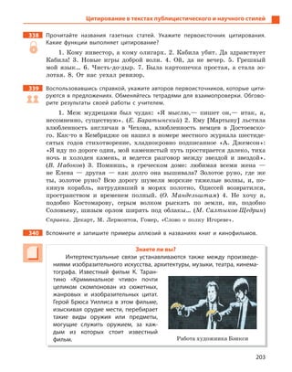 203
Цитирование в текстах публицистического и научного стилей
338 Прочитайте названия газетных статей. Укажите первоисточник цитирования.
Какие функции выполняет цитирование?
1. Кому инвестор, а кому олигарх. 2. Кабила убит. Да здравствует
Кабила! 3. Новые игры доброй воли. 4. Ой, да не вечер. 5. Грешный
мой язык… 6. Чисть-до-дыр. 7. Была картошечка простая, а стала зо-
лотая. 8. От нас уехал ревизор.
339 Воспользовавшись справкой, укажите авторов первоисточников, которые цити-
руются в предложениях. Обменяйтесь тетрадями для взаимопроверки. Обгово-
рите результаты своей работы с  учителем.
1. Меж мудрецами был чудак: «Я мыслю,— пишет он,— итак, я,
несомненно, существую». (Е. Баратынский) 2. Ему [Мартыну] льстила
влюбленность англичан в Чехова, влюбленность немцев в Достоевско-
го. Как-то в Кембридже он нашел в номере местного журнала шестиде-
сятых годов стихотворение, хладнокровно подписанное «А. Джемсон»:
«Я иду по дороге один, мой каменистый путь простирается далеко, тиха
ночь и холоден камень, и ведется разговор между звездой и звездой».
(В. Набоков) 3. Помнишь, в греческом доме: любимая всеми жена —
не Елена — другая — как долго она вышивала? Золотое руно, где же
ты, золотое руно? Всю дорогу шумели морские тяжелые волны, и, по-
кинув корабль, натрудивший в морях полотно, Одиссей возвратился,
пространством и временем полный. (О. Мандельштам) 4. Не хочу я,
подобно Костомарову, серым волком рыскать по земли, ни, подобно
Соловьеву, шизым орлом ширять под облакы… (М. Салтыков-Щедрин)
Справка. Декарт, М. Лермонтов, Гомер, «Слово о полку Игореве».
340 Вспомните и  запишите примеры аллюзий в  названиях книг и  кинофильмов.
Знаете ли вы?
Интертекстуальные связи устанавливаются также между произведе-
ниями изобразительного искусства, архитектуры, музыки, театра, кинема-
тографа. Известный фильм К.  Таран-
тино «Криминальное чтиво» почти
целиком скомпонован из сюжетных,
жанровых и  изобразительных цитат.
Герой Брюса Уиллиса в  этом фильме,
изыскивая орудие мести, перебирает
такие виды оружия или предметы,
могущие служить оружием, за каж-
дым из которых стоит известный
фильм. Работа художника Бэнкси
 