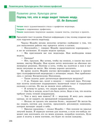 206
Развитие речи. Культура речи. Нет плохих профессий
Развитие речи. Культура речи
Глупец тот, кто в  моде видит только моду.
(О. де Бальзак)
Читаем текст художественного стиля о профессии модельера.
Говорим о современных профессиях.
Пишем: выполняем творческое задание; создаем тексты, участвуя в проекте.
345 Прочитайте текст по ролям. Отметьте информацию о том, почему создание кры-
льев поручили именно модельеру.
Чарльз Модайн весьма неохотно встретил сообщение о том, что
для выполнения работы ему придется лететь в космос.
— Послушайте,— говорил Модайн представителю корпорации,—
я же не космонавт. Я создаю модели одежды.
— Мы приглашаем вас как модельера. Нам необходима новая
модель.
— Одежды?
— Нет, крыльев. Мы хотим, чтобы вы поняли, в каком мы поло-
жении, мистер Модайн. Нам нужно нечто непохожее на обычные ин-
женерные решения. Поэтому я хочу, чтобы вы полетели к нам и оце-
нили ситуацию на месте. Мы готовы хорошо заплатить.
Во время полета Модайн изучил фотографии крыльев и просмо-
трел голографический видеоролик о летающих людях. Они приближа-
лись к пятому Космическому Поселению.
— Такие полеты дают достаточную физическую нагрузку?
— О да. Уверяю вас, полет в воздухе — тяжелый труд. Регуляр-
ные полеты позволяют поддерживать мышечный тонус и содержание
кальция в костях. Но мы не можем этого добиться.
— Я почему-то думал, что людям нравится летать.
— Они бы и летали, если б это было легко. Беда в том, что полеты
требуют очень точной координации.
— Чем я могу вам помочь? Я — модельер. Я могу дать людям
одежду, но не одарить их врожденной координацией.
— Нельзя ли сделать эти занятия более… модными? Не могли бы
вы создать костюм для полетов, предложить рекламную кампанию,
которая вытащит людей в небо.
— Крылья уродливы,— сказал Модайн.— Они похожи на крылья
летучей мыши. Я нарисую костюм для полетов, а если кто-нибудь по-
может мне изготовить его по моим эскизам, попробую полетать. Если
даже я5 полечу в моем костюме, это будет по силам каждому.
 