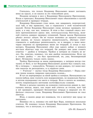 214
Развитие речи. Культура речи. Нет плохих профессий
Считалось, что только Владимир Николаевич может поставить
меня на крыло, и он взялся за это тяжелейшее дело.
Поздним вечером я шел к Владимиру Николаевичу Протопопову.
Когда я приходил, Владимир Николаевич сидел обыкновенно в пустой
учительской и проверял тетради.
Владимир Николаевич учил меня, как заваривать сверхкрепчай-
ший чай, и ему нравилось, как я справлялся с этой человеческой
наукой. Потом Владимир Николаевич снова начинал проверять тет-
ради, а я ему, как мог, помогал. В этом и был главный смысл ноч-
ного протопоповского урока: мне, потенциальному двоечнику, вели-
кий учитель доверял проверку сочинений. Одним махом Протопопов
убивал многих зайцев. Он не только выжимал до предела скудные
мои знания, не только напрягал внимательность, обострял ответ-
ственность и возбуждал решительность, но и внедрял в меня неко-
торые сведения из проверяемых мною же тетрадей. А когда я под-
наторел, Владимир Николаевич убил еще одного зайца: я немного
все-таки облегчал гору его тетрадей. Он доверял мне даже ставить
отметки — двойки и четверки. Тройки и пятерки он ставить не ве-
лел. Он, конечно, понимал, что мне двойки несимпатичны. Если уж
я ставил двойку — это был трагический, но, увы, бесповоротный
факт. Оставалось только снять шапку.
Тройки Протопопов за мною перепроверял, а пятерки всегда счи-
тались от Бога, и тут Владимир Николаевич должен был глянуть сам.
Ну а четверка — пожалуйста. Четверку он мне доверял, тут наши мне-
ния никогда не расходились, и я гордился этим.
— Учитель! — шутил тогда Владимир Николаевич.— Перед име-
нем твоим позволь смиренно преклонить колени…
И тут он перепроверял за мной тройки и пятерки. Наткнувшись на
какую-нибудь мою глупость или недоразумение, он недовольно бурчал
и ногтем подчеркивал это место в тетради. Если я ничего не понимал,
ноготь сопровождался жесткими ногтеобразными словами.
Потом я засыпал наконец на кожаном учительском диване и, про-
сыпаясь иногда, видел, как сидит мой учитель за столом, пьет чай
и всё проверяет, проверяет бесконечные тетради и сверкают его до-
брейшие стальные глаза. Владимир Николаевич Протопопов не спал
никогда.
Итак, в нашем дворе все понимали, что в институт мне сроду не
поступить.
Понимал это я, понимал это мой брат Боря, понимали школьные
учителя. Не понимал только Владимир Николаевич Протопопов. Он
понимал, что я поступлю, и я поступил.
(По Ю. Ковалю*)
 