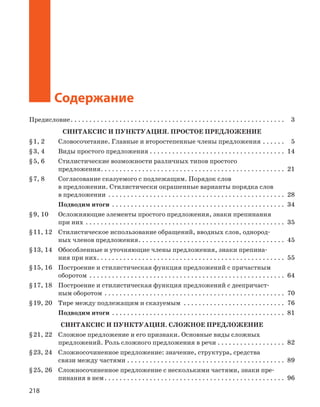 218
Содержание
Содержание
Предисловие. . . . . . . . . . . . . . . . . . . . . . . . . . . . . . . . . . . . . . . . . . . . . . . . . . . . . . . . . 3
СИНТАКСИС И ПУНКТУАЦИЯ. ПРОСТОЕ ПРЕДЛОЖЕНИЕ
§1, 2 Словосочетание. Главные и второстепенные члены предложения . . . . . . 5
§3, 4 Виды простого предложения . . . . . . . . . . . . . . . . . . . . . . . . . . . . . . . . . . . . 14
§5, 6 Стилистические возможности различных типов простого
предложения. . . . . . . . . . . . . . . . . . . . . . . . . . . . . . . . . . . . . . . . . . . . . . . . . 21
§7, 8 Согласование сказуемого с подлежащим. Порядок слов
в предложении. Стилистически окрашенные варианты порядка слов
в предложении . . . . . . . . . . . . . . . . . . . . . . . . . . . . . . . . . . . . . . . . . . . . . . . 28
Подводим итоги . . . . . . . . . . . . . . . . . . . . . . . . . . . . . . . . . . . . . . . . . . . . . . 34
§9, 10 Осложняющие элементы простого предложения, знаки препинания
при них . . . . . . . . . . . . . . . . . . . . . . . . . . . . . . . . . . . . . . . . . . . . . . . . . . . . . 35
§11, 12 Стилистическое использование обращений, вводных слов, однород-
ных членов предложения. . . . . . . . . . . . . . . . . . . . . . . . . . . . . . . . . . . . . . . 45
§13, 14 Обособленные и уточняющие члены предложения, знаки препина-
ния при них. . . . . . . . . . . . . . . . . . . . . . . . . . . . . . . . . . . . . . . . . . . . . . . . . . 55
§15, 16 Построение и стилистическая функция предложений с причастным
оборотом . . . . . . . . . . . . . . . . . . . . . . . . . . . . . . . . . . . . . . . . . . . . . . . . . . . . 64
§17, 18 Построение и стилистическая функция предложений с деепричаст-
ным оборотом . . . . . . . . . . . . . . . . . . . . . . . . . . . . . . . . . . . . . . . . . . . . . . . . 70
§19, 20 Тире между подлежащим и сказуемым . . . . . . . . . . . . . . . . . . . . . . . . . . . 76
Подводим итоги . . . . . . . . . . . . . . . . . . . . . . . . . . . . . . . . . . . . . . . . . . . . . . 81
СИНТАКСИС И ПУНКТУАЦИЯ. СЛОЖНОЕ ПРЕДЛОЖЕНИЕ
§21, 22 Сложное предложение и его признаки. Основные виды сложных
предложений. Роль сложного предложения в речи . . . . . . . . . . . . . . . . . . 82
§23, 24 Сложносочиненное предложение: значение, структура, средства
связи между частями . . . . . . . . . . . . . . . . . . . . . . . . . . . . . . . . . . . . . . . . . . 89
§25, 26 Сложносочиненное предложение с несколькими частями, знаки пре-
пинания в нем. . . . . . . . . . . . . . . . . . . . . . . . . . . . . . . . . . . . . . . . . . . . . . . . 96
 