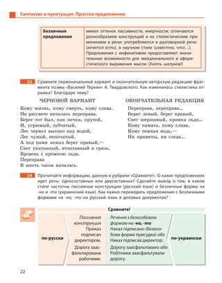 22
Синтаксис и пунктуация. Простое предложение
Безличные
предложения
имеют оттенок пассивности, инертности; отличаются
разнообразием конструкций и  их стилистическим при-
менением в  речи: употребляются в  разговорной речи
(хочется есть), в  научном стиле (известно, что…).
Предложения с  инфинитивом предоставляют значи-
тельные возможности для эмоционального и  афори-
стического выражения мысли (Унять шалунов!)
33 Сравните первоначальный вариант и окончательную авторскую редакцию фраг-
мента поэмы «Василий Тёркин» А. Твардовского. Как изменилась стилистика от-
рывка? Благодаря чему?
ЧЕРНОВОЙ ВАРИАНТ
Кому жизнь, кому смерть, кому слава.
На рассвете началась переправа.
Берег тот был, как печка, крутой,
И, угрюмый, зубчатый,
Лес чернел высоко над водой,
Лес чужой, непочатый.
А под нами лежал берег правый,—
Снег укатанный, втоптанный в грязь,
Вровень с кромкою льда.
Переправа
В шесть часов началась.
ОКОНЧАТЕЛЬНАЯ РЕДАКЦИЯ
Переправа, переправа…
Берег левый, берег правый,
Снег шершавый, кромка льда…
Кому память, кому слава,
Кому темная вода,—
Ни приметы, ни следа…
34 Прочитайте информацию, данную в рубрике «Сравните!». О каких предложениях
идет речь: односоставных или двусоставных? Сделайте вывод о  том, в  каком
стиле частотны пассивные конструкции (русский язык) и  безличные формы на
-но и -то (украинский язык). Как нужно переводить предложения с безличными
формами на -но, -то на русский язык в  деловых документах?
Сравните!
по-русски
Пассивная
конструкция
Приказ
подписан
директором.
Дорога заас-
фальтирована
рабочими.
Речення з безособовою
формою на -но, -то
Наказ підписано (безосо-
бова форма присудка) або
Наказ підписав директор.
Дорогу заасфальтовано або
Робітники заасфальтували
дорогу.
по-украински
 