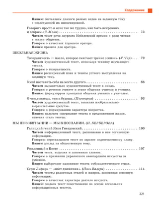 221
Содержание
Пишем: составляем диалоги разных видов на заданную тему
с последующей их инсценировкой.
Говорить просто и ясно так же трудно, как быть искренним
и добрым. (С. Моэм) . . . . . . . . . . . . . . . . . . . . . . . . . . . . . . . . . . . . . . . . . . 73
Читаем текст речи лауреата Нобелевской премии о роли чтения
в жизни общества.
Говорим о качествах хорошего оратора.
Пишем правила для оратора.
ШКОЛЬНАЯ ЖИЗНЬ
Толерантность — масло, которое смягчает трение о жизнь. (У. Чир) . . . 79
Читаем художественный текст, используя технику изучающего
чтения.
Говорим о толерантности.
Пишем расширенный план и тезисы устного выступления на
заданную тему.
Умей поставить себя на место другого. . . . . . . . . . . . . . . . . . . . . . . . . . . . 86
Читаем выразительно художественный текст в лицах.
Говорим о речевом этикете и этике общения учителя и ученика.
Пишем: формулируем принципы общения ученика с учителем.
О чем думаешь, тем и будешь. (Поговорка) . . . . . . . . . . . . . . . . . . . . . . . 93
Читаем художественный текст, выявляя изобразительно-
выразительные средства.
Говорим о формировании характера подростка.
Пишем: излагаем содержание текста в предложенном жанре,
изменяя стиль текста.
МЫ НЕ В ИЗГНАНИИ — МЫ В ПОСЛАНИИ. (Н. БЕРБЕРОВА)
Галицкий гений Яков Гнездовский. . . . . . . . . . . . . . . . . . . . . . . . . . . . . . 100
Читаем информационный текст, распознавая в нем логическую
информацию.
Говорим: пересказываем текст по заранее подготовленному плану.
Пишем доклад на общественную тему.
Рожденный в Киеве . . . . . . . . . . . . . . . . . . . . . . . . . . . . . . . . . . . . . . . . . . 107
Читаем текст, выделяя и запоминая главное.
Говорим о признании украинского авангардного искусства за
рубежом.
Пишем выборочное изложение текста публицистического стиля.
Серж Лифарь — «поэт движения». (Поль Валери) . . . . . . . . . . . . . . . . . 114
Читаем тексты различных стилей и жанров, запоминая основную
информацию.
Говорим о качествах характера деятеля искусств.
Пишем: создаем текст-повествование на основе нескольких
информационных текстов.
 