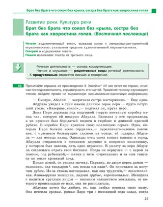 25
Развитие речи. Культура речи
Брат без брата что сокол без крыла, сестра без
брата как хворостина голая. (Восточная пословица)
Читаем художественный текст, выявляя слова с эмоционально-оценочной
окрашенностью; указываем средства художественной выразительности.
Говорим о содержании текста.
Пишем изложение текста от третьего лица.
Речевая деятельность  — основа коммуникации.
Чтение и  слушание  — рецептивные виды речевой деятельности.
К  продуктивным относятся письмо и  говорение.
43 Прочитайте отрывок из произведения Х.  Хосейни* «И  эхо летит по горам», отме-
чая последовательность, соразмерность его частей. Применяя технику изучающего
чтения, найдите прямо не выраженную эмоционально-оценочную информацию.
— Смотри, Аболла! — закричала сестра восторженно.— Еще одно.
Абдулла увидел в тени камня длинное серое перо — будто потух-
ший уголь. «Наверное, сокол»,— подумал он, крутя перо.
Дома Пари держала под подушкой старую жестяную коробку из-
под чая, которую ей подарил Абдулла. Защелка у нее проржавела,
а на крышке был бородатый индиец в тюрбане и длинной красной
рубахе. В коробке Пари хранила свою коллекцию перьев. Одно, ко-
торым Пари больше всего гордилась,— переливчато-зеленое павли-
нье, с красивым большущим глазком на конце, ей подарил Абдул-
ла — два месяца назад. Однажды отец ушел копать канавы в город,
Абдулла отправился в соседнюю деревню и попросил мальчишку,
у которого был павлин, дать одно перышко. В уплату за перо Абдул-
ла согласился отдать свои ботинки. Когда он вернулся — с пером за
поясом, под рубашкой,— пятки у него потрескались и за ним тянул-
ся по земле кровавый след.
Придя домой, он увидел мачеху, Парвану, во дворе перед домом —
склоняясь над тандыром*, она пекла им наан*. Он спрятался за могу-
чим дубом. Из-за ствола поглядывал, как она трудится,— толстопле-
чая, длиннорукая женщина, ладони грубые, короткопалые. Женщина
с налитым круглым лицом — никаким изяществом мотылька, от ко-
торого происходило ее имя, она не располагала.
Абдулла хотел бы любить ее, как любил некогда свою маму.
Она истекла кровью, рожая Пари три с половиной года назад, когда
Речевая деятельность  — основа коммуникации.
Чтение и  слушание  — рецептивные виды речевой деятельности.
К  продуктивным относятся письмо и  говорение.
Брат без брата что сокол без крыла, сестра без брата как хворостина голая
 