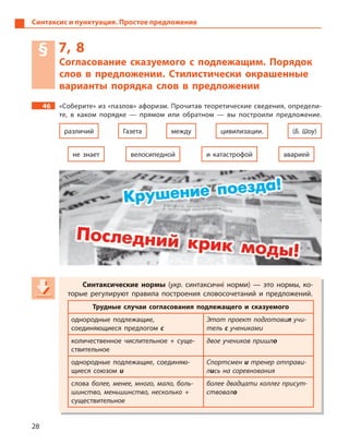 28
Синтаксис и пунктуация. Простое предложение
§ 7, 8
Согласование сказуемого с  подлежащим. Порядок
слов в  предложении. Стилистически окрашенные
варианты порядка слов в  предложении
46 «Соберите» из «пазлов» афоризм. Прочитав теоретические сведения, определи-
те, в  каком порядке  — прямом или обратном  — вы построили предложение.
Газета
и  катастрофойне знает
цивилизации.различий (Б. Шоу)между
велосипедной аварией
Синтаксические нормы (укр. синтаксичні норми)  — это нормы, ко-
торые регулируют правила построения словосочетаний и  предложений.
Трудные случаи согласования подлежащего и  сказуемого
однородные подлежащие,
соединяющиеся предлогом с
Этот проект подготовил учи-
тель с учениками
количественное числительное + суще-
ствительное
двое учеников пришло
однородные подлежащие, соединяю-
щиеся союзом и
Спортсмен и тренер отправи-
лись на соревнования
слова более, менее, много, мало, боль-
шинство, меньшинство, несколько +
существительное
более двадцати коллег присут-
ствовало
Синтаксические нормы (укр(укр( . синтаксичні норми)  — это нормы, ко-
торые регулируют правила построения словосочетаний и  предложений.
Трудные случаи согласования подлежащего и  сказуемого
однородные подлежащие,
соединяющиеся предлогом с
Этот проект подготовилЭтот проект подготовилЭтот проект подготови учи-
тель с ученикамис ученикамис
количественное числительное + суще-
ствительное
двое учеников пришло
однородные подлежащие, соединяю-
щиеся союзом и
Спортсмен и тренер отправи-
лись на соревнования
слова более, менее, много, мало, боль-
шинство, меньшинство, несколько +
существительное
более двадцати коллег присут-
ствовало
 