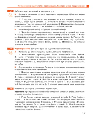 29
Согласование сказуемого с подлежащим. Порядок слов в предложении
47 Выберите одно из заданий и  выполните его.
А Допишите окончания, согласуя сказуемое с  подлежащим. Объясните выбор
формы сказуемого.
1. В группу учащихся, направляющихся на летнюю практику,
входил.. сорок один человек. 2. Несколько наших старшеклассников
принимал.. участие в городской олимпиаде. 3. Подавляющее большин-
ство слушателей показал.. на экзаменах глубокие знания.
Б Выберите нужную форму сказуемого, обоснуйте выбор.
1. Часы-будильник (испортились, испортился) в первый же день.
2. Завод-лаборатория (выполнил, выполнила) срочный заказ. 3. В му-
зее (открыт, открыта) выставка-просмотр новых картин. 4. Газета «Ве-
домости» уже неоднократно (поднимала, поднимали) эту проблему.
5. В памяти всех, кто близко (знал, знали) А. Платонова, он остался
великим жизнелюбом.
48 Редактирование. Выберите одно из заданий и  выполните его.
А Исправив, где это необходимо, ошибки, запишите предложения.
1. Большинство произведений поэта посвящены теме любви.
2. Часть студентов уже сдала экзамены по специальности. 3. Два-
дцать человек стояли в стороне. 4. Ряд столов находились посредине
большой комнаты. 5. Множество темноватых туч неясно расползлось
по небу.
Б Отредактируйте предложения. Запишите предложения в  исправленном виде.
Подчеркните грамматические основы.
1. Немало интересных вопросов возникли при обсуждении нового
кинофильма. 2. В центральном универмаге продаются много товаров.
3. Папа с маленькой дочкой ходили на концерт. 4. В шкафу лежат
много интересных книг. 5. Детство и юность ее прошло в купеческой
семье. 6. В деревне послышалось топот и крики. 7. Большинство две-
рей были низки для его роста. 8. В кружке занимались пять учеников.
49 Правильно согласуйте сказуемое с  подлежащим.
Подсказка. При приложении сказуемое согласуется с  главным словом: Студент-
ка-химик проводила эксперимент.
1. Река Днепр широко разлил.. прошлой весной. 2. Гора Эльбрус
высок.. . 3. Телекомпания «НОТУ» начал.. цикл передач, посвященный
годовщине независимости Украины. 4. Стоянка архантропов «Рокосо-
во» на Закарпатье был.. несколько более поздней. 5. Музей-квартира
писателя будет открыт.. для посетителей в конце года. 6. Письмо-кви-
танция доставлен.. адресату.
 