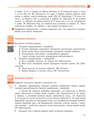 31
Согласование сказуемого с подлежащим. Порядок слов в предложении
в парке. 4. З..л..тились на обоях венчики. 5. В открытое окно л..тели
г..л..са. (Из пр. Ю. Олеши) 6. Се..одня у берега нашего бросил свой
якорь к..рабль, доселе (не)извес..ный. (По Н. Гумилёву) 7. В поле чи-
стом с..р..брится снег в..лнистый и рябой. (А. Пушкин) 8. В темной
пучин.. к..леблют..ся яркие звезды. 9. С выш..ны л..ет..ся голубоватое
с..яние. 10. Мертвая тиш..на повисла над застывш..м морем. 11. Тихо
спустился сумрак. 12. Дремл..т над морем полярная ноч...
Придумайте предложение с  прямым порядком слов. Что изменится в предло-
жении, если ввести инверсию?
Повторяем изученное
53 Выполните тестовые задания.
1. Укажите предложение с ошибкой.
А В ходе проверки выявлены множество различных недостатков.
Б Этим летом будут реализованы пятьдесят четыре проекта.
В Установлено три новых олимпийских рекорда.
Г Сорок четыре депутата поддержали выступающего.
2. Укажите предложение с инверсией.
А И я, подобно тополю, не молод. (Н. Заболоцкий)
Б Мне пели вечернюю песню Аджарии сладкие травы. (Н. Забо-
лоцкий)
В Леля достала из кулька абрикос. (Ю. Олеша)
Г Пойду бродить в густых лесах. (Я. Полонский)
Домашнее задание
54 Выберите посильное задание и  выполните его.
А Запишите предложения, указывая названия выделенных средств художе-
ственной выразительности. Укажите предложение с  инверсией.
1. Поэт! Не дорожи любовию народной… (А. Пушкин) 2. Белеет
парус одинокий в тумане моря голубом. (М. Лермонтов) 3. И пращ,
и стрела, и лукавый кинжал щадят победителя годы… (А. Пушкин)
4. О грезы! О слезы! О розы! О козы! (Саша Чёрный) 5. В этой роще
березовой, вдалеке от страданий и бед, где колеблется розовый немига-
ющий утренний свет, где прозрачной лавиною льются листья с высо-
ких ветвей,— спой мне, иволга, песню пустынную, песню жизни моей.
(Н. Заболоцкий)
Б Напишите эссе о  красоте родного языка, используя инверсию.
 
