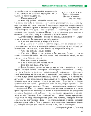 33
Этой планете я ставлю ноль. (Кира Муратова)
ратовой очень часто снимались непрофессио-
налы, которые не уступали корифеям, а слу-
чалось, и превосходили их.
— Каким образом?
— Она умудрялась заметить что-то лю-
бопытное для себя в человеке, заставляла разговориться и ловила ку-
ски, которые ей были нужны. В результате получала колоссальный
эффект. Тандемы профи и дилетантов превращались в невероятно ки-
нематографические дуэты. Все ее фильмы — нестандартное кино. Его
называют авторским, личным. Когда-то я ее спросил, мол, для кого
снимает. «Для того, кому интересно»,— ответила она.
«Астенический синдром» принес ей специальный приз — «Сереб-
ряного медведя» Берлинского кинофестиваля.
— Как она относилась к наградам, славе?
— Ее реакция постоянно вызывала нарекания со стороны власть
предержащих, потому что она совершенно искренне от всего этого от-
махивалась. Не любила, когда называли ее громкие титулы.
— Что она любила больше всего?
— Две вещи. Одна — это дождь в Ленинграде. Вторая — когда
кошка играет с мышкой. Мышка знает, что хищник ее съест, но эта
игра дороже, больше жизни.
— Как относилась к деньгам?
— Как к возможности делать кино.
— Кем для вас была Муратова?
— Было безумно интересно находиться рядом с человеком, от ко-
торого исходит особая атмосфера, сиюминутное творчество… Замечу,
что за рубежом в качестве представителей украинского советского
и постсоветского кино чаще всего называют Параджанова и Муратову.
То есть Кира стала брендом мирового кино в Украине, и в нынешней
ситуации — это возможность продолжения ее эпохи. Творчество Му-
ратовой штучно и понятно далеко не каждому… Есть еще одна очень
принципиальная вещь. Существует кино и существует фильм — это
абсолютно разные понятия. Фильм — произведение, предназначенное
для зрителей. Кино — творчество мастера, которое далеко не всегда на
зрителя рассчитано. Проведу аналогию с соревнованиями по фигурному
катанию. Для массовой публики — произвольная программа и показа-
тельные выступления. Для специалистов — обязательная программа,
когда они на льду высматривают узоры от коньков, которые говорят
о мастерстве фигуристов. Кира — не телевизионные сериалы, которые
смотрят домохозяйки. Она — учебник, хрестоматия, творчество масте-
ра, которое сегодня для кого-то, может быть, еще и недоступно…
(Интервью брала Л. Козова)
Кино  — это правда
24  кадра в  секунду.
(Жан-Люк Годар)
 