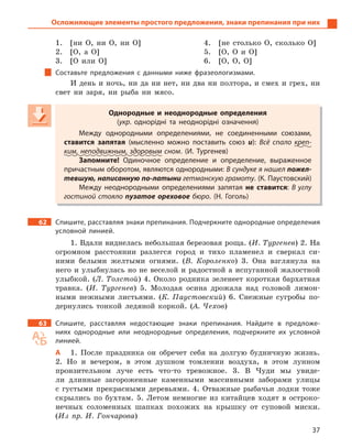 37
Осложняющие элементы простого предложения, знаки препинания при них
1. [ни О, ни О, ни О]
2. [О, а О]
3. [О или О]
4. [не столько О, сколько О]
5. [О, О и О]
6. [О, О, О]
Составьте предложения с  данными ниже фразеологизмами.
И день и ночь, ни да ни нет, ни два ни полтора, и смех и грех, ни
свет ни заря, ни рыба ни мясо.
Однородные и  неоднородные определения
(укр. однорідні та неоднорідні означення)
Между однородными определениями, не соединенными союзами,
ставится запятая (мысленно можно поставить союз и): Всё спало креп-
ким, неподвижным, здоровым сном. (И.  Тургенев)
Запомните! Одиночное определение и  определение, выраженное
причастным оборотом, являются однородными: В сундуке я нашел пожел-
тевшую, написанную по-латыни гетманскую грамоту. (К. Паустовский)
Между неоднородными определениями запятая не ставится: В  углу
гостиной стояло пузатое ореховое бюро. (Н.  Гоголь)
62 Спишите, расставляя знаки препинания. Подчеркните однородные определения
условной линией.
1. Вдали виднелась небольшая березовая роща. (И. Тургенев) 2. На
огромном расстоянии разлегся город и тихо пламенел и сверкал си-
ними белыми желтыми огнями. (В. Короленко) 3. Она взглянула на
него и улыбнулась но не веселой и радостной а испуганной жалостной
улыбкой. (Л. Толстой) 4. Около родника зеленеет короткая бархатная
травка. (И. Тургенев) 5. Молодая осина дрожала над головой лимон-
ными нежными листьями. (К. Паустовский) 6. Снежные сугробы по-
дернулись тонкой ледяной коркой. (А. Чехов)
63 Спишите, расставляя недостающие знаки препинания. Найдите в  предложе-
ниях однородные или неоднородные определения, подчеркните их условной
линией.
А 1. После праздника он обречет себя на долгую будничную жизнь.
2. Но и вечером, в этом душном томлении воздуха, в этом лунном
пронзительном луче есть что-то тревожное. 3. В Чуди мы увиде-
ли длинные загороженные каменными массивными заборами улицы
с густыми прекрасными деревьями. 4. Отважные рыбачьи лодки тоже
скрылись по бухтам. 5. Летом немногие из китайцев ходят в остроко-
нечных соломенных шапках похожих на крышку от суповой миски.
(Из пр. И. Гончарова)
Однородные и  неоднородные определения
(укр(укр( . однорідні та неоднорідні означення)
Между однородными определениями, не соединенными союзами,
ставится запятая (мысленно можно поставить союз и): Всё спало креп-креп-
ким, неподвижным, здоровымким, неподвижным, здоровым сном. (И.  Тургенев)
Запомните! Одиночное определение и  определение, выраженное
причастным оборотом, являются однородными: В сундуке я нашел пожел-
тевшую, написанную по-латыни гетманскую грамоту. (К. Паустовский)
Между неоднородными определениями запятая не ставится: В  углу
гостиной стояло пузатое ореховое бюро. (Н.  Гоголь)
 