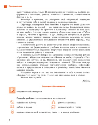 4
Предисловие
культурными ценностями. В комментариях к текстам вы найдете ин-
формацию о писателях, ученых, известных личностях, занимательных
фактах и т. п.
Участвуя в проектах, вы раскроете свой творческий потенциал
и почувствуете себя в одной команде с одноклассниками.
Структура параграфов вам знакома: в первой его части даны све-
дения по языку, во второй — по развитию речи. Упражнения распо-
ложены по принципу от простого к сложному, многие из них даны
на ваш выбор. Интерактивные задания обозначены пометами «Работа
в парах», «Работа в группах» и др. Благодаря специальным упраж-
нениям можно развить навыки редактирования, перевода, научного
анализа. К упражнениям повышенной сложности даны образцы, под-
сказки и ответы.
Практическая работа по развитию речи также дифференцирована:
упражнения по формированию учебных навыков даны в предтексто-
вых и послетекстовых заданиях; творческие задания можно выполнить
после окончания работы с текстом.
У многих вызовет интерес и содержание вспомогательных рубрик
«Сравните», «Советуем запомнить», «Знаете ли вы?», «Играем!», «Пол-
минутки для шутки» и др. Надеемся, что практическое применение
найдет и интернет-поддержка отдельных заданий. QR-коды помогут
вам воспользоваться планами синтаксических разборов, орфографи-
ческим и орфоэпическим словарями к учебнику, выполнить тестовые
задания онлайн.
Искренне верим в то, что вы воспитаете в себе чувство языка,
сформируете культуру речи, что не раз пригодится вам в жизни.
Успеха вам в учебе!
Авторы
Условные обозначения
теоретический материал
Способы работы с предложенным материалом:
задание по выбору
работа в парах
работа в группах
комментарий к тексту
задание повышенной сложности, ответ — в конце учебника
 